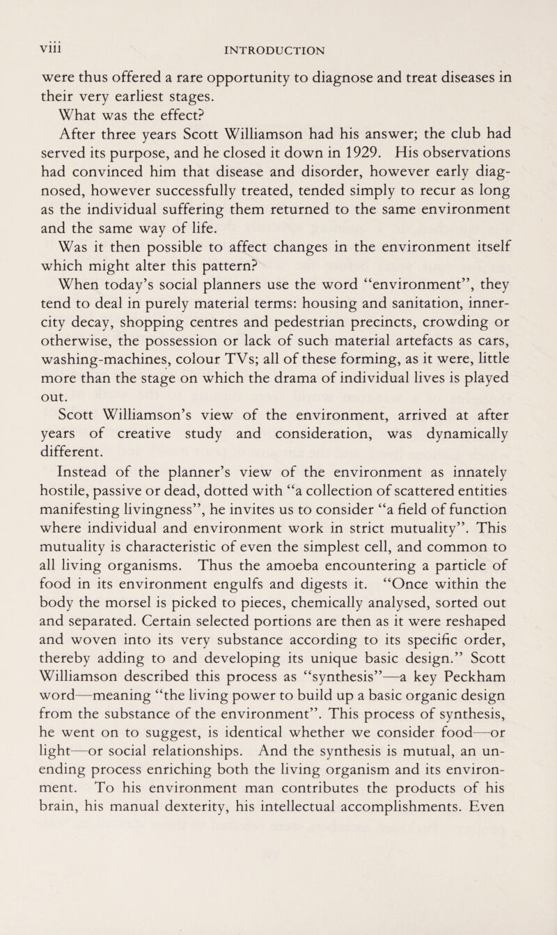 were thus offered a rare opportunity to diagnose and treat diseases in their very earliest stages. What was the effect? After three years Scott Williamson had his answer; the club had served its purpose, and he closed it down in 1929. His observations had convinced him that disease and disorder, however early diag¬ nosed, however successfully treated, tended simply to recur as long as the individual suffering them returned to the same environment and the same way of life. Was it then possible to affect changes in the environment itself which might alter this pattern? When today’s social planners use the word “environment”, they tend to deal in purely material terms: housing and sanitation, inner- city decay, shopping centres and pedestrian precincts, crowding or otherwise, the possession or lack of such material artefacts as cars, washing-machines, colour TVs; all of these forming, as it were, little more than the stage on which the drama of individual lives is played out. Scott Williamson’s view of the environment, arrived at after years of creative study and consideration, was dynamically different. Instead of the planner’s view of the environment as innately hostile, passive or dead, dotted with “a collection of scattered entities manifesting livingness”, he invites us to consider “a field of function where individual and environment work in strict mutuality”. This mutuality is characteristic of even the simplest cell, and common to all living organisms. Thus the amoeba encountering a particle of food in its environment engulfs and digests it. “Once within the body the morsel is picked to pieces, chemically analysed, sorted out and separated. Certain selected portions are then as it were reshaped and woven into its very substance according to its specific order, thereby adding to and developing its unique basic design.” Scott Williamson described this process as “synthesis”—a key Peckham word—meaning “the living power to build up a basic organic design from the substance of the environment”. This process of synthesis, he went on to suggest, is identical whether we consider food—or light—or social relationships. And the synthesis is mutual, an un¬ ending process enriching both the living organism and its environ¬ ment. To his environment man contributes the products of his brain, his manual dexterity, his intellectual accomplishments. Even