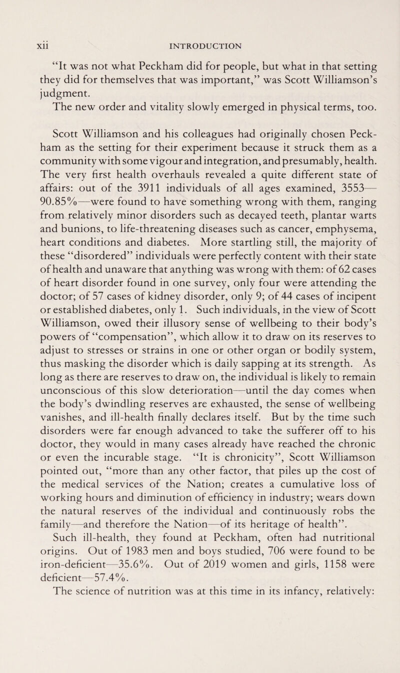 “It was not what Peckham did for people, but what in that setting they did for themselves that was important,” was Scott Williamson’s judgment. The new order and vitality slowly emerged in physical terms, too. Scott Williamson and his colleagues had originally chosen Peck- ham as the setting for their experiment because it struck them as a community with some vigour and integration, and presumably, health. The very first health overhauls revealed a quite different state of affairs: out of the 3911 individuals of all ages examined, 3553— 90.85 %——were found to have something wrong with them, ranging from relatively minor disorders such as decayed teeth, plantar warts and bunions, to life-threatening diseases such as cancer, emphysema, heart conditions and diabetes. More startling still, the majority of these “disordered” individuals were perfectly content with their state of health and unaware that anything was wrong with them: of 62 cases of heart disorder found in one survey, only four were attending the doctor; of 57 cases of kidney disorder, only 9; of 44 cases of incipent or established diabetes, only 1. Such individuals, in the view of Scott Williamson, owed their illusory sense of wellbeing to their body’s powers of “compensation”, which allow it to draw on its reserves to adjust to stresses or strains in one or other organ or bodily system, thus masking the disorder which is daily sapping at its strength. As long as there are reserves to draw on, the individual is likely to remain unconscious of this slow deterioration—until the day comes when the body’s dwindling reserves are exhausted, the sense of wellbeing vanishes, and ill-health finally declares itself. But by the time such disorders were far enough advanced to take the sufferer off to his doctor, they would in many cases already have reached the chronic or even the incurable stage. “It is chronicity”, Scott Williamson pointed out, “more than any other factor, that piles up the cost of the medical services of the Nation; creates a cumulative loss of working hours and diminution of efficiency in industry; wears down the natural reserves of the individual and continuously robs the family—and therefore the Nation—of its heritage of health”. Such ill-health, they found at Peckham, often had nutritional origins. Out of 1983 men and boys studied, 706 were found to be iron-deficient—35.6%. Out of 2019 women and girls, 1158 were deficient—57.4%. The science of nutrition was at this time in its infancy, relatively: