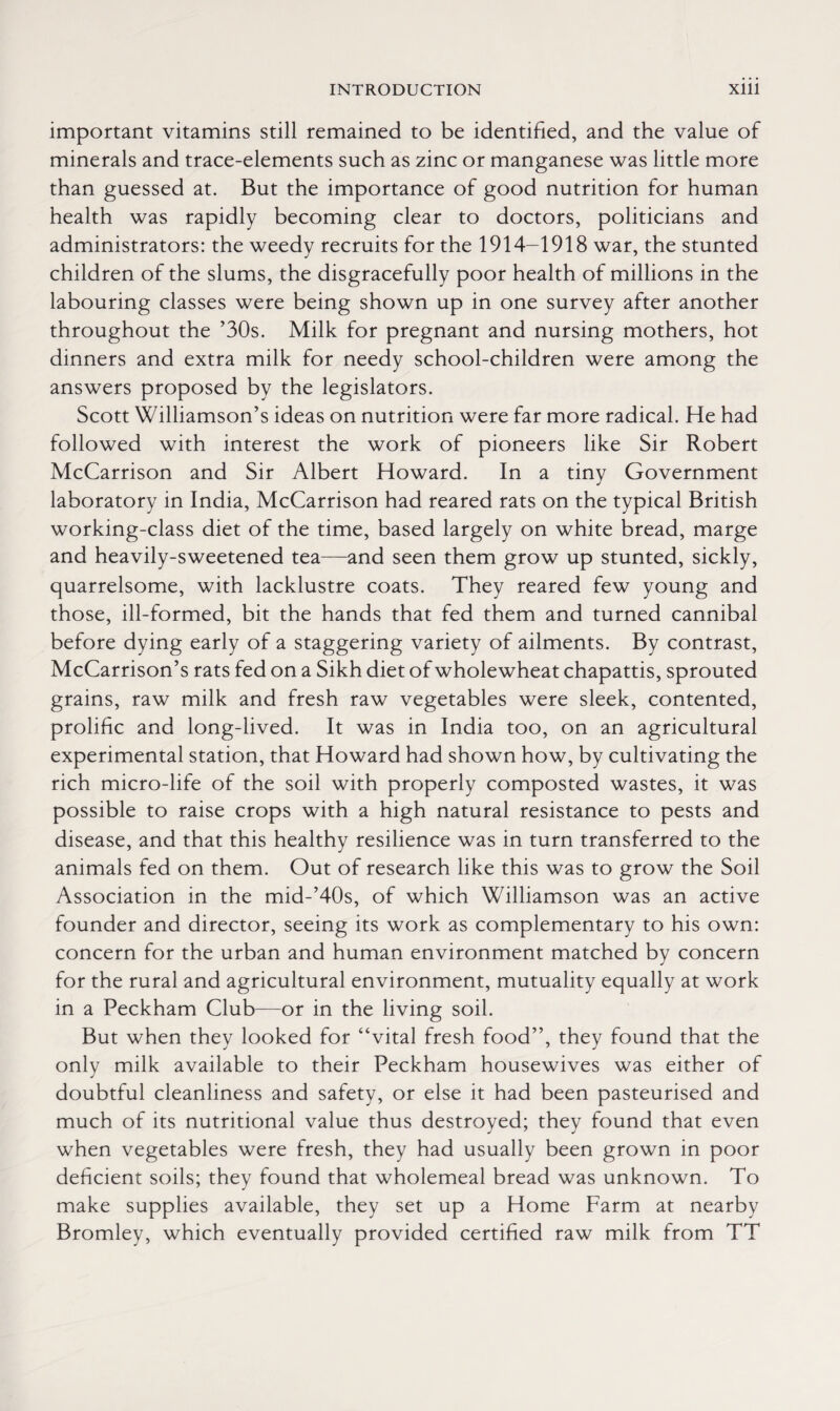 important vitamins still remained to be identified, and the value of minerals and trace-elements such as zinc or manganese was little more than guessed at. But the importance of good nutrition for human health was rapidly becoming clear to doctors, politicians and administrators: the weedy recruits for the 1914-1918 war, the stunted children of the slums, the disgracefully poor health of millions in the labouring classes were being shown up in one survey after another throughout the ’30s. Milk for pregnant and nursing mothers, hot dinners and extra milk for needy school-children were among the answers proposed by the legislators. Scott Williamson’s ideas on nutrition were far more radical. He had followed with interest the work of pioneers like Sir Robert McCarrison and Sir Albert Howard. In a tiny Government laboratory in India, McCarrison had reared rats on the typical British working-class diet of the time, based largely on white bread, marge and heavily-sweetened tea—and seen them grow up stunted, sickly, quarrelsome, with lacklustre coats. They reared few young and those, ill-formed, bit the hands that fed them and turned cannibal before dying early of a staggering variety of ailments. By contrast, McCarrison’s rats fed on a Sikh diet of wholewheat chapattis, sprouted grains, raw milk and fresh raw vegetables were sleek, contented, prolific and long-lived. It was in India too, on an agricultural experimental station, that Howard had shown how, by cultivating the rich micro-life of the soil with properly composted wastes, it was possible to raise crops with a high natural resistance to pests and disease, and that this healthy resilience was in turn transferred to the animals fed on them. Out of research like this was to grow the Soil Association in the mid-’40s, of which Williamson was an active founder and director, seeing its work as complementary to his own: concern for the urban and human environment matched by concern for the rural and agricultural environment, mutuality equally at work in a Peckham Club—or in the living soil. But when they looked for “vital fresh food”, they found that the only milk available to their Peckham housewives was either of doubtful cleanliness and safety, or else it had been pasteurised and much of its nutritional value thus destroyed; they found that even when vegetables were fresh, they had usually been grown in poor deficient soils; they found that wholemeal bread was unknown. To make supplies available, they set up a Home Farm at nearby Bromley, which eventually provided certified raw milk from TT