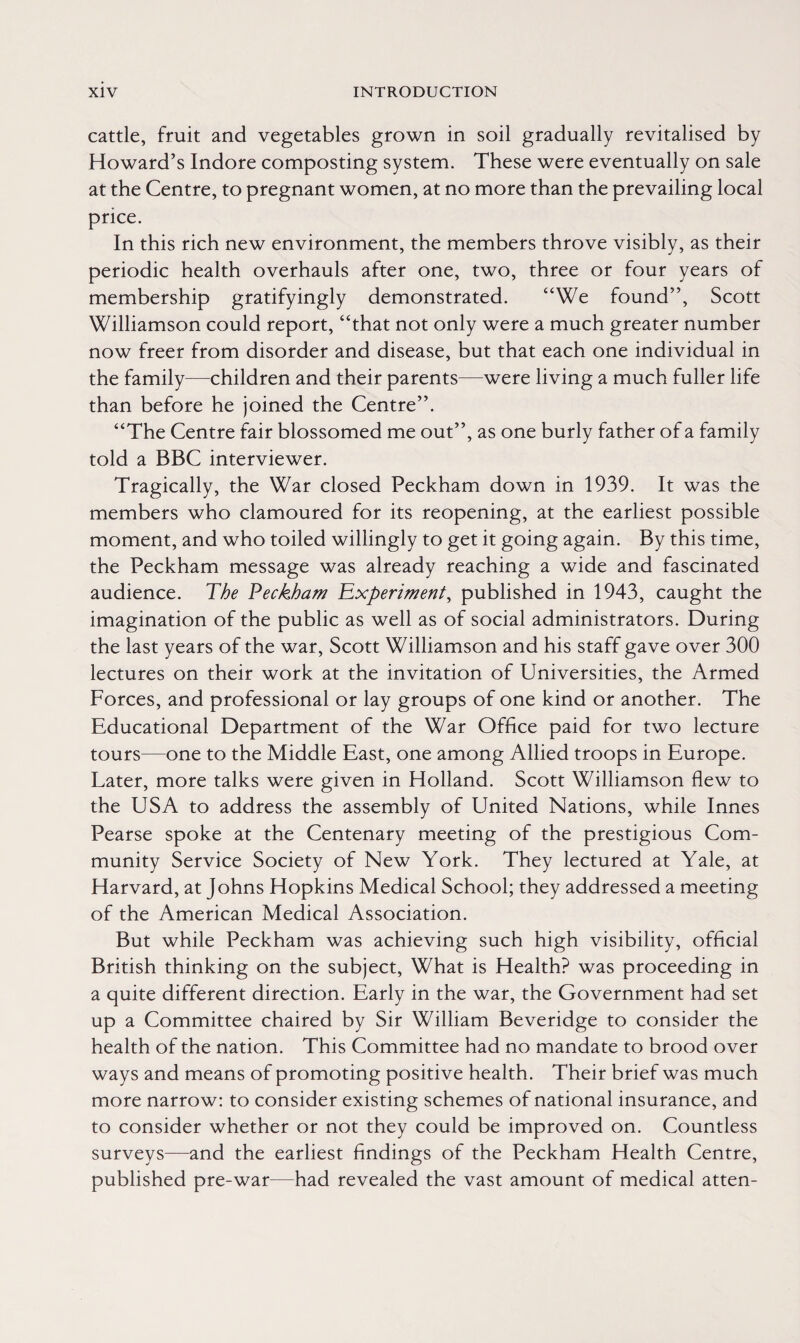 cattle, fruit and vegetables grown in soil gradually revitalised by Howard’s Indore composting system. These were eventually on sale at the Centre, to pregnant women, at no more than the prevailing local price. In this rich new environment, the members throve visibly, as their periodic health overhauls after one, two, three or four years of membership gratifyingly demonstrated. “We found”, Scott Williamson could report, “that not only were a much greater number now freer from disorder and disease, but that each one individual in the family—children and their parents—were living a much fuller life than before he joined the Centre”. “The Centre fair blossomed me out”, as one burly father of a family told a BBC interviewer. Tragically, the War closed Peckham down in 1939. It was the members who clamoured for its reopening, at the earliest possible moment, and who toiled willingly to get it going again. By this time, the Peckham message was already reaching a wide and fascinated audience. The Peckham Experiment, published in 1943, caught the imagination of the public as well as of social administrators. During the last years of the war, Scott Williamson and his staff gave over 300 lectures on their work at the invitation of Universities, the Armed Forces, and professional or lay groups of one kind or another. The Educational Department of the War Office paid for two lecture tours—one to the Middle East, one among Allied troops in Europe. Later, more talks were given in Holland. Scott Williamson flew to the USA to address the assembly of United Nations, while Innes Pearse spoke at the Centenary meeting of the prestigious Com¬ munity Service Society of New York. They lectured at Yale, at Harvard, at Johns Hopkins Medical School; they addressed a meeting of the American Medical Association. But while Peckham was achieving such high visibility, official British thinking on the subject, What is Health? was proceeding in a quite different direction. Early in the war, the Government had set up a Committee chaired by Sir William Beveridge to consider the health of the nation. This Committee had no mandate to brood over ways and means of promoting positive health. Their brief was much more narrow: to consider existing schemes of national insurance, and to consider whether or not they could be improved on. Countless surveys—and the earliest findings of the Peckham Health Centre, published pre-war—had revealed the vast amount of medical atten-