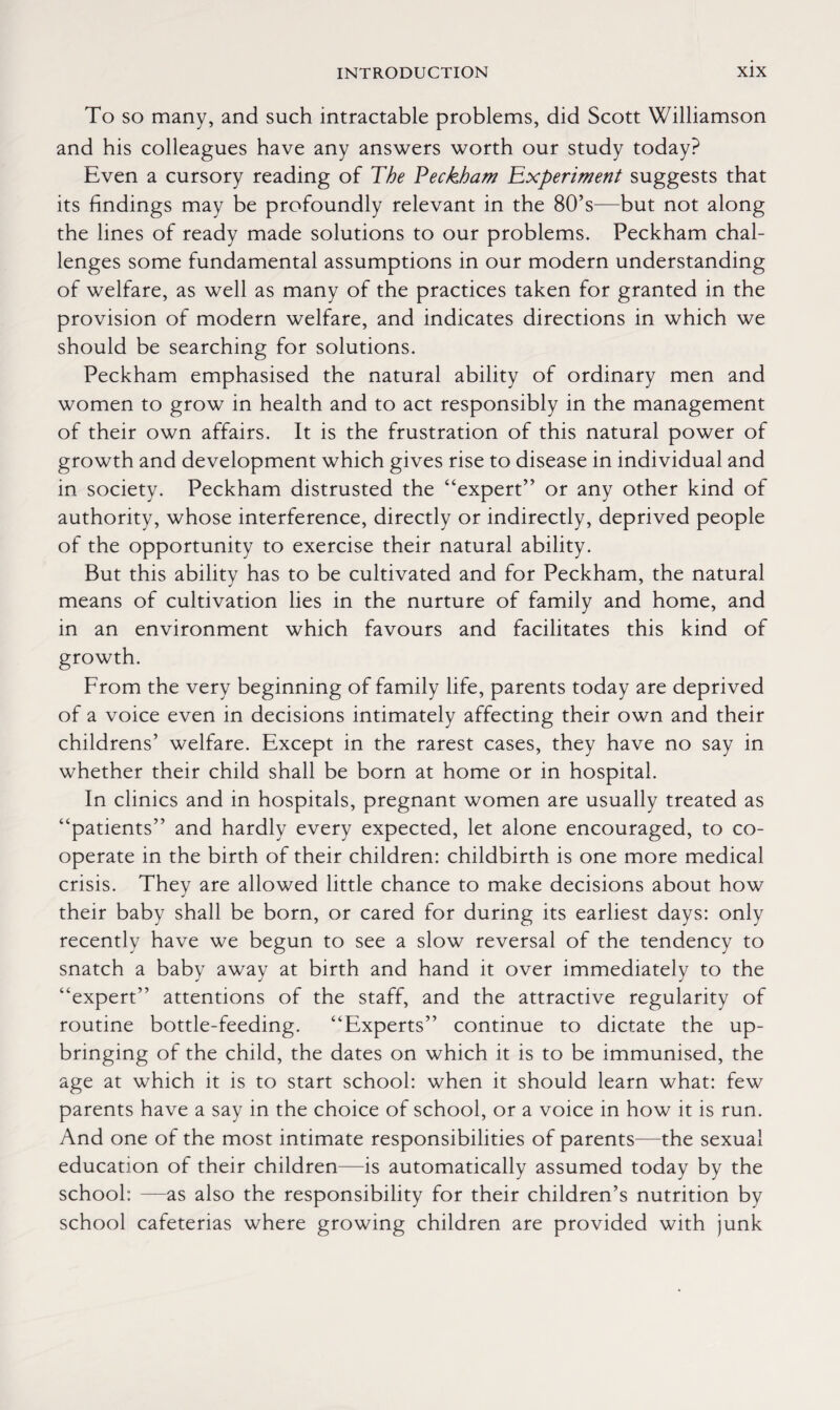 To so many, and such intractable problems, did Scott Williamson and his colleagues have any answers worth our study today? Even a cursory reading of The Peckham Experiment suggests that its findings may be profoundly relevant in the 80’s—but not along the lines of ready made solutions to our problems. Peckham chal¬ lenges some fundamental assumptions in our modern understanding of welfare, as well as many of the practices taken for granted in the provision of modern welfare, and indicates directions in which we should be searching for solutions. Peckham emphasised the natural ability of ordinary men and women to grow in health and to act responsibly in the management of their own affairs. It is the frustration of this natural power of growth and development which gives rise to disease in individual and in society. Peckham distrusted the “expert” or any other kind of authority, whose interference, directly or indirectly, deprived people of the opportunity to exercise their natural ability. But this ability has to be cultivated and for Peckham, the natural means of cultivation lies in the nurture of family and home, and in an environment which favours and facilitates this kind of growth. From the very beginning of family life, parents today are deprived of a voice even in decisions intimately affecting their own and their childrens’ welfare. Except in the rarest cases, they have no say in whether their child shall be born at home or in hospital. In clinics and in hospitals, pregnant women are usually treated as “patients” and hardly every expected, let alone encouraged, to co¬ operate in the birth of their children: childbirth is one more medical crisis. They are allowed little chance to make decisions about how their baby shall be born, or cared for during its earliest days: only recently have we begun to see a slow reversal of the tendency to snatch a baby away at birth and hand it over immediately to the “expert” attentions of the staff, and the attractive regularity of routine bottle-feeding. “Experts” continue to dictate the up¬ bringing of the child, the dates on which it is to be immunised, the age at which it is to start school: when it should learn what: few parents have a say in the choice of school, or a voice in how it is run. And one of the most intimate responsibilities of parents—the sexual education of their children—is automatically assumed today by the school: —as also the responsibility for their children’s nutrition by school cafeterias where growing children are provided with junk