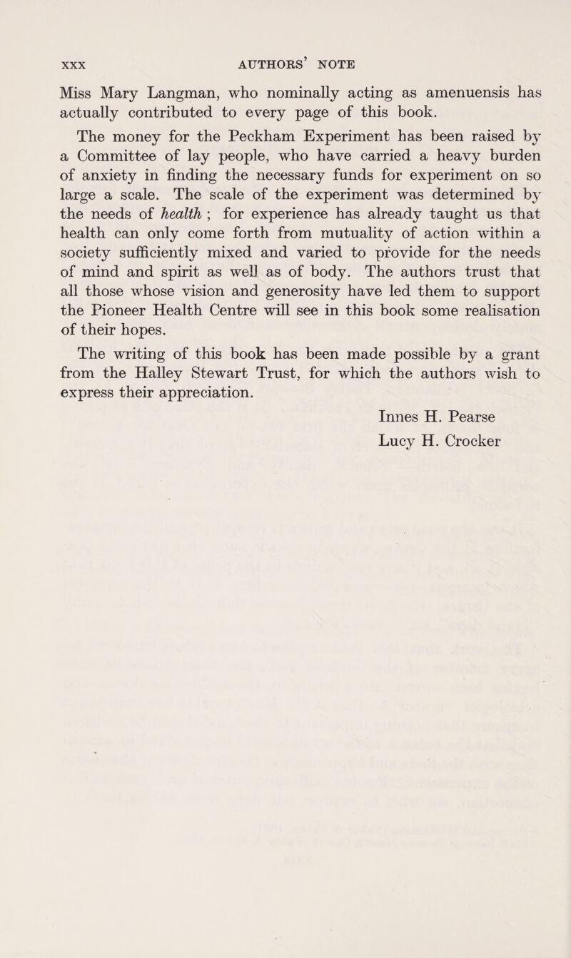 Miss Mary Langman, who nominally acting as amenuensis has actually contributed to every page of this book. The money for the Peckham Experiment has been raised by a Committee of lay people, who have carried a heavy burden of anxiety in finding the necessary funds for experiment on so large a scale. The scale of the experiment was determined by the needs of health ; for experience has already taught us that health can only come forth from mutuality of action within a society sufficiently mixed and varied to provide for the needs of mind and spirit as well as of body. The authors trust that all those whose vision and generosity have led them to support the Pioneer Health Centre will see in this book some realisation of their hopes. The wTiting of this book has been made possible by a grant from the Halley Stewart Trust, for which the authors wish to express their appreciation. Innes H. Pearse Lucy H. Crocker