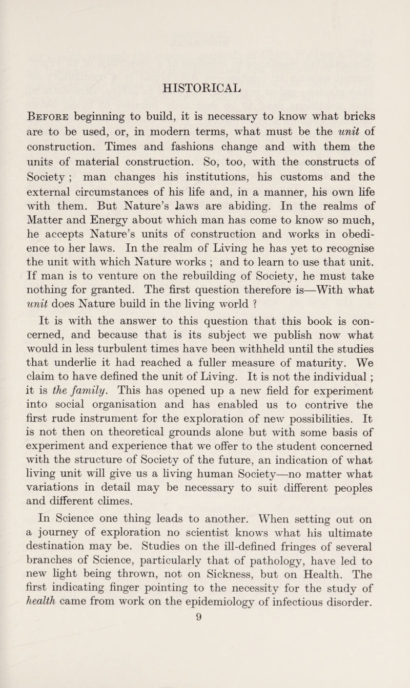 HISTORICAL Before beginning to build, it is necessary to know what bricks are to be used, or, in modern terms, what must be the unit of construction. Times and fashions change and with them the units of material construction. So, too, with the constructs of Society ; man changes his institutions, his customs and the external circumstances of his life and, in a manner, his own life with them. But Nature’s laws are abiding. In the realms of Matter and Energy about which man has come to know so much, he accepts Nature’s units of construction and works in obedi¬ ence to her laws. In the realm of Living he has yet to recognise the unit with which Nature works ; and to learn to use that unit. If man is to venture on the rebuilding of Society, he must take nothing for granted. The first question therefore is—With what unit does Nature build in the living world ? It is with the answer to this question that this book is con¬ cerned, and because that is its subject we publish now what would in less turbulent times have been withheld until the studies that underlie it had reached a fuller measure of maturity. We claim to have defined the unit of Living. It is not the individual; it is the family. This has opened up a new field for experiment into social organisation and has enabled us to contrive the first rude instrument for the exploration of new possibilities. It is not then on theoretical grounds alone but with some basis of experiment and experience that we offer to the student concerned with the structure of Society of the future, an indication of what living unit will give us a living human Society—no matter what variations in detail may be necessary to suit different peoples and different climes. In Science one thing leads to another. When setting out on a journey of exploration no scientist knows what his ultimate destination may be. Studies on the ill-defined fringes of several branches of Science, particularly that of pathology, have led to new light being thrown, not on Sickness, but on Health. The first indicating finger pointing to the necessity for the study of health came from work on the epidemiology of infectious disorder.