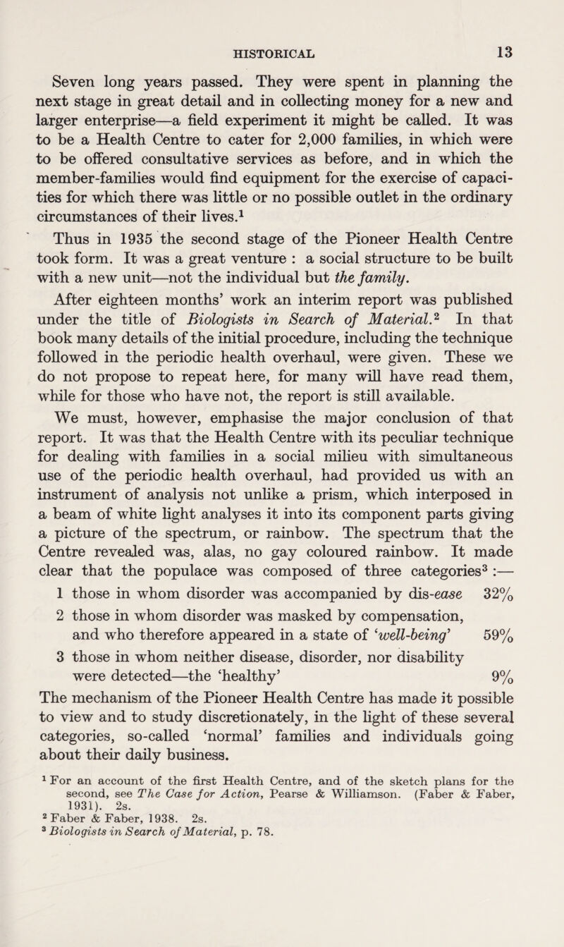 Seven long years passed. They were spent in planning the next stage in great detail and in collecting money for a new and larger enterprise—a field experiment it might be called. It was to be a Health Centre to cater for 2,000 families, in which were to be offered consultative services as before, and in which the member-families would find equipment for the exercise of capaci¬ ties for which there was little or no possible outlet in the ordinary circumstances of their lives.1 Thus in 1935 the second stage of the Pioneer Health Centre took form. It was a great venture : a social structure to be built with a new unit—not the individual but the family. After eighteen months’ work an interim report was published under the title of Biologists in Search of Material.2, In that book many details of the initial procedure, including the technique followed in the periodic health overhaul, were given. These we do not propose to repeat here, for many will have read them, while for those who have not, the report is still available. We must, however, emphasise the major conclusion of that report. It was that the Health Centre with its peculiar technique for dealing with families in a social milieu with simultaneous use of the periodic health overhaul, had provided us with an instrument of analysis not unlike a prism, which interposed in a beam of white light analyses it into its component parts giving a picture of the spectrum, or rainbow. The spectrum that the Centre revealed was, alas, no gay coloured rainbow. It made clear that the populace was composed of three categories3 :— 1 those in whom disorder was accompanied by dis-ease 32% 2 those in whom disorder was masked by compensation, and who therefore appeared in a state of ‘well-being’ 59% 3 those in whom neither disease, disorder, nor disability were detected—the ‘healthy’ 9% The mechanism of the Pioneer Health Centre has made it possible to view and to study discretionately, in the fight of these several categories, so-called ‘normal’ families and individuals going about their daily business. 1 For an account of the first Health Centre, and of the sketch plans for the second, see The Case for Action, Pearse & Williamson. (Faber & Faber, 1931). 2s. 2 Faber & Faber, 1938. 2s. 3 Biologists in Search of Material, p. 78.