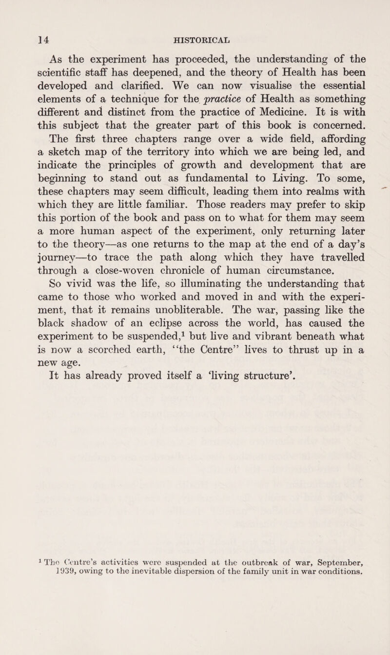 As the experiment has proceeded, the understanding of the scientific staff has deepened, and the theory of Health has been developed and clarified. We can now visualise the essential elements of a technique for the practice of Health as something different and distinct from the practice of Medicine. It is with this subject that the greater part of this book is concerned. The first three chapters range over a wide field, affording a sketch map of the territory into which we are being led, and indicate the principles of growth and development that are beginning to stand out as fundamental to Living. To some, these chapters may seem difficult, leading them into realms with which they are little familiar. Those readers may prefer to skip this portion of the book and pass on to what for them may seem a more human aspect of the experiment, only returning later to the theory—as one returns to the map at the end of a day’s journey—to trace the path along which they have travelled through a close-woven chronicle of human circumstance. So vivid was the life, so illuminating the understanding that came to those who worked and moved in and with the experi¬ ment, that it remains unobliterable. The war, passing like the black shadow of an eclipse across the world, has caused the experiment to be suspended,1 but five and vibrant beneath what is now a scorched earth, “the Centre” lives to thrust up in a new age. It has already proved itself a diving structure’. 1 The Centre’s activities were suspended at the outbreak of war, September, 1939, owing to the inevitable dispersion of the family unit in war conditions.