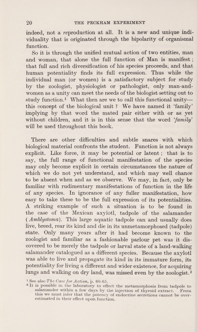 indeed, not a reproduction at all. It is a new and unique indi¬ viduality that is originated through the bipolarity of organismal function. So it is through the unified mutual action of two entities, man and woman, that alone the full function of Man is manifest; that full and rich diversification of his species proceeds, and that human potentiality finds its full expression. Thus while the individual man (or women) is a satisfactory subject for study by the zoologist, physiologist or pathologist, only man-and- women as a unity can meet the needs of the biologist setting out to studv function.1 What then are we to call this functional unitv— \j %■ this concept of the biological unit ? We have named it ‘family’ implying by that word the mated pair either with or as yet without children, and it is in this sense that the word ‘family’ will be used throughout this book. There are other difficulties and subtle snares with which biological material confronts the student. Function is not always explicit. Like force, it may be potential or latent; that is to say, the full range of functional manifestation of the species may only become explicit in certain circumstances the nature of which we do not yet understand, and which may well chance to be absent when and as we observe. We may, in fact, only be familiar with rudimentary manifestations of function in the life of any species. In ignorance of any fuller manifestation, how easy to take these to be the full expression of its potentialities. A striking example of such a situation is to be found in the case of the Mexican axylotl, tadpole of the salamander (Amblystoma). This large aquatic tadpole can and usually does live, breed, rear its kind and die in its unmetamorphosed (tadpole) state. Only many years after it had become known to the zoologist and familiar as a fashionable parlour pet was it dis¬ covered to be merely the tadpole or larval state of a land-walking salamander catalogued as a different species. Because the axylotl was able to live and propagate its kind in its immature form, its potentiality for living a different and wider existence, for acquiring lungs and walking on dry land, was missed even by the zoologist.2 1 See also The Case for Action, p. 60-65. 2 It is possible in the laboratory to effect the metamorphosis from tadpole to salamander within a few days by the injection of thyroid extract. From this we must infer that the potency of endocrine secretions cannot be over¬ estimated in their effect upon function.