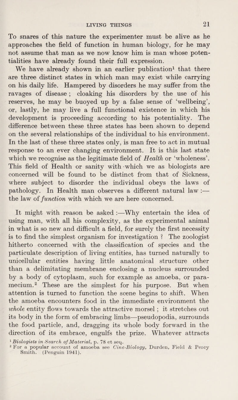 To snares of this nature the experimenter must be alive as he approaches the field of function in human biology, for he may not assume that man as we now know him is man whose poten¬ tialities have already found their full expression. We have already shown in an earlier publication1 that there are three distinct states in which man may exist while carrying on his daily life. Hampered by disorders he may suffer from the ravages of disease ; cloaking his disorders by the use of his reserves, he may be buoyed up by a false sense of ‘wellbeing’, or, lastly, he may live a full functional existence in which his development is proceeding according to his potentiality. The difference between these three states has been shown to depend on the several relationships of the individual to his environment. In the last of these three states only, is man free to act in mutual response to an ever changing environment. It is this last state which we recognise as the legitimate field of Health or ‘wholeness’. This field of Health or sanity with which we as biologists are concerned will be found to be distinct from that of Sickness, where subject to disorder the individual obeys the laws of pathology. In Health man observes a different natural law :— the law of function with which we are here concerned. It might with reason be asked :—Why entertain the idea of using man, with all his complexity, as the experimental animal in what is so new and difficult a field, for surely the first necessity is to find the simplest organism for investigation ? The zoologist hitherto concerned with the classification of species and the particulate description of living entities, has turned naturally to unicellular entities having little anatomical structure other than a delimitating membrane enclosing a nucleus surrounded by a body of cytoplasm, such for example as amoeba, or para- mecium.2 These are the simplest for his purpose. But when attention is turned to function the scene begins to shift. When the amoeba encounters food in the immediate environment the whole entity flows towards the attractive morsel ; it stretches out its body in the form of embracing limbs—pseudopodia, surrounds the food particle, and, dragging its whole body forward in the direction of its embrace, engulfs the prize. Whatever attracts 1 Biologists in Search of Material, p. 78 et seq. 2 For a popular account of amoeba see Cine-Biology, Durden, Field & Percy Smith. (Penguin 1941).