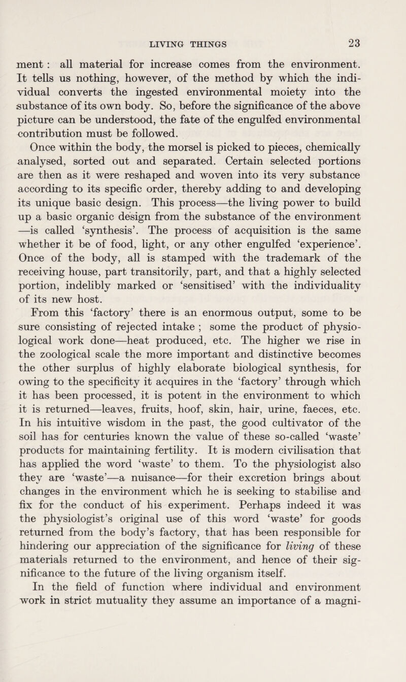 merit : all material for increase comes from the environment. It tells us nothing, however, of the method by which the indi¬ vidual converts the ingested environmental moiety into the substance of its own body. So, before the significance of the above picture can be understood, the fate of the engulfed environmental contribution must be followed. Once within the body, the morsel is picked to pieces, chemically analysed, sorted out and separated. Certain selected portions are then as it were reshaped and woven into its very substance according to its specific order, thereby adding to and developing its unique basic design. This process—the living power to build up a basic organic design from the substance of the environment —is called ‘synthesis’. The process of acquisition is the same whether it be of food, light, or any other engulfed ‘experience’. Once of the body, all is stamped with the trademark of the receiving house, part transitorily, part, and that a highly selected portion, indelibly marked or ‘sensitised’ with the individuality of its new host. From this ‘factory’ there is an enormous output, some to be sure consisting of rejected intake ; some the product of physio¬ logical work done—heat produced, etc. The higher we rise in the zoological scale the more important and distinctive becomes the other surplus of highly elaborate biological synthesis, for owing to the specificity it acquires in the ‘factory’ through which it has been processed, it is potent in the environment to which it is returned—leaves, fruits, hoof, skin, hair, urine, faeces, etc. In his intuitive wisdom in the past, the good cultivator of the soil has for centuries known the value of these so-called ‘waste’ products for maintaining fertility. It is modern civilisation that has applied the word ‘waste’ to them. To the physiologist also they are ‘waste’—a nuisance—for their excretion brings about changes in the environment which he is seeking to stabilise and fix for the conduct of his experiment. Perhaps indeed it was the physiologist’s original use of this word ‘waste’ for goods returned from the body’s factory, that has been responsible for hindering our appreciation of the significance for living of these materials returned to the environment, and hence of their sig¬ nificance to the future of the living organism itself. In the field of function where individual and environment work in strict mutuality they assume an importance of a magni-