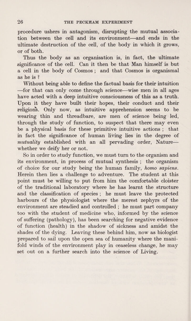 procedure ushers in antagonism, disrupting the mutual associa¬ tion between the cell and its environment—and ends in the ultimate destruction of the cell, of the body in which it grows, or of both. Thus the body as an organisation is, in fact, the ultimate significance of the cell. Can it then be that Man himself is but a cell in the body of Cosmos ; and that Cosmos is organismal as he is ? Without being able to define the factual basis for their intuition —for that can only come through science—wise men in all ages have acted with a deep intuitive consciousness of this as a truth. Upon it they have built their hopes, their conduct and their religions. Only now, as intuitive apprehension seems to be wearing thin and threadbare, are men of science being led, through the study of function, to suspect that there may even be a physical basis for these primitive intuitive actions ; that in fact the significance of human living lies in the degree of mutuality established with an all pervading order, Nature— whether we deify her or not. So in order to study function, we must turn to the organism and its environment, in process of mutual synthesis ; the organism of choice for our study being the human family, homo sapiens. Herein then lies a challenge to adventure. The student at this point must be willing to put from him the comfortable cloister of the traditional laboratory where he has learnt the structure and the classification of species ; he must leave the protected harbours of the physiologist where the merest zephyrs of the environment are steadied and controlled ; he must part company too with the student of medicine who, informed by the science of suffering (pathology), has been searching for negative evidence of function (health) in the shadow of sickness and amidst the shades of the dying. Leaving these behind him, now as biologist prepared to sail upon the open sea of humanity where the mani¬ fold winds of the environment play in ceaseless change, he may set out on a further search into the science of Living.