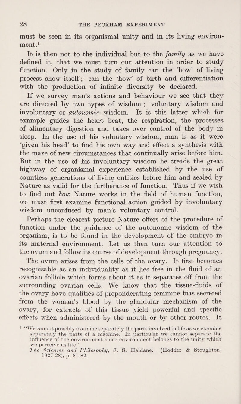 must be seen in its organismal unity and in its living environ¬ ment.1 It is then not to the individual but to the family as we have defined it, that we must turn our attention in order to study function. Only in the study of family can the ‘how’ of living process show itself; can the ‘how’ of birth and differentiation with the production of infinite diversity be declared. If we survey man’s actions and behaviour we see that they are directed by two types of wisdom ; voluntary wisdom and involuntary or autonomic wisdom. It is this latter which for example guides the heart beat, the respiration, the processes of alimentary digestion and takes over control of the body in sleep. In the use of his voluntary wisdom, man is as it were ‘given his head’ to find his own way and effect a synthesis with the maze of new circumstances that continually arise before him. But in the use of his involuntary wisdom he treads the great highway of organismal experience established by the use of countless generations of living entities before him and sealed by Nature as valid for the furtherance of function. Thus if we wish to find out how Nature works in the field of human function, we must first examine functional action guided by involuntary wisdom unconfused by man’s voluntary control. Perhaps the clearest picture Nature offers of the procedure of function under the guidance of the autonomic wisdom of the organism, is to be found in the development of the embryo in its maternal environment. Let us then turn our attention to the ovum and follow its course of development through pregnancy. The ovum arises from the cells of the ovary. It first becomes recognisable as an individuality as it }ies free in the fluid of an ovarian follicle which forms about it as it separates off from the surrounding ovarian cells. We know that the tissue-fluids of the ovary have qualities of preponderating feminine bias secreted from the woman’s blood by the glandular mechanism of the ovary, for extracts of this tissue yield powerful and specific effects when administered by the mouth or by other routes. It i “\y e cannot possibly examine separately the parts involved in life as we examine separately the parts of a machine. In particular we cannot separate the influence of the environment since environment belongs to the unity which we perceive as life”. The Sciences and Philosophy, J. S. Haldane. (Hodder & Stoughton, 1927-28), p. 81-82.