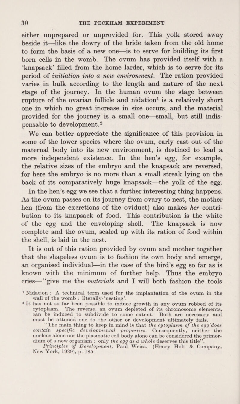 either unprepared or unprovided for. This yolk stored away beside it—like the dowry of the bride taken from the old home to form the basis of a new one—is to serve for building its first born cells in the womb. The ovum has provided itself with a ‘knapsack’ filled from the home larder, which is to serve for its period of initiation into a new environment. The ration provided varies in bulk according to the length and nature of the next stage of the journey. In the human ovum the stage between rupture of the ovarian follicle and nidation1 is a relatively short one in which no great increase in size occurs, and the material provided for the journey is a small one—small, but still indis¬ pensable to development.2 We can better appreciate the significance of this provision in some of the lower species where the ovum, early cast out of the maternal body into its new environment, is destined to lead a more independent existence. In the hen’s egg, for example, the relative sizes of the embryo and the knapsack are reversed, for here the embryo is no more than a small streak lying on the back of its comparatively huge knapsack—the yolk of the egg. In the hen’s egg we see that a further interesting thing happens. As the ovum passes on its journey from ovary to nest, the mother hen (from the excretions of the oviduct) also makes her contri¬ bution to its knapsack of food. This contribution is the white of the egg and the enveloping shell. The knapsack is now complete and the ovum, sealed up with its ration of food within the shell, is laid in the nest. It is out of this ration provided by ovum and mother together that the shapeless ovum is to fashion its own body and emerge, an organised individual—in the case of the bird’s egg so far as is known with the minimum of further help. Thus the embryo cries—“give me the materials and I will both fashion the tools 1 Nidation : A technical term used for the implantation of the ovum in the wall of the womb : literally-‘nesting’. 2 It has not so far been possible to induce growth in any ovum robbed of its cytoplasm. The reverse, an ovum depleted of its chromosome elements, can be induced to subdivide to some extent. Both are necessary and must be attuned one to the other or development ultimately fails. “The main thing to keep in mind is that the cytoplasm of the egg'does contain specific developmental properties. Consequently, neither the nucleus alone nor the plasmatic cell body alone can be considered the primor- dium of a new organism : only the egg as a whole deserves this title”. Principles of Development, Paul Weiss. (Henry Holt & Company, New York, 1939), p. 185.
