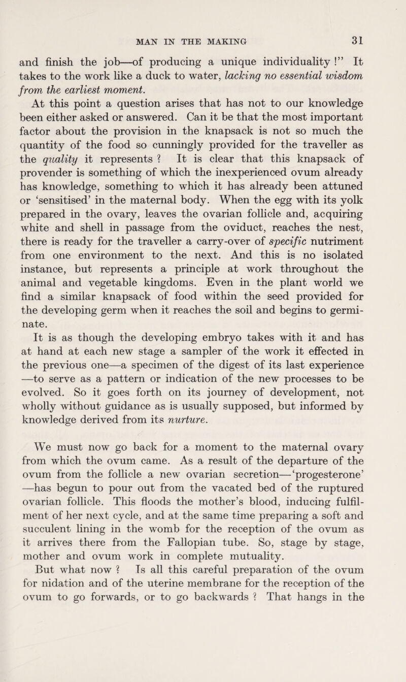 and finish the job—of producing a unique individuality !” It takes to the work like a duck to water, lacking no essential wisdom from the earliest moment. At this point a question arises that has not to our knowledge been either asked or answered. Can it be that the most important factor about the provision in the knapsack is not so much the quantity of the food so cunningly provided for the traveller as the quality it represents ? It is clear that this knapsack of provender is something of which the inexperienced ovum already has knowledge, something to which it has already been attuned or ‘sensitised’ in the maternal body. When the egg with its yolk prepared in the ovary, leaves the ovarian follicle and, acquiring white and shell in passage from the oviduct, reaches the nest, there is ready for the traveller a carry-over of specific nutriment from one environment to the next. And this is no isolated instance, but represents a principle at work throughout the animal and vegetable kingdoms. Even in the plant world we find a similar knapsack of food within the seed provided for the developing germ when it reaches the soil and begins to germi¬ nate. It is as though the developing embryo takes with it and has at hand at each new stage a sampler of the work it effected in the previous one—a specimen of the digest of its last experience —to serve as a pattern or indication of the new processes to be evolved. So it goes forth on its journey of development, not wholly without guidance as is usually supposed, but informed by knowledge derived from its nurture. We must now go back for a moment to the maternal ovary from which the ovum came. As a result of the departure of the ovum from the follicle a new ovarian secretion—‘progesterone’ —has begun to pour out from the vacated bed of the ruptured ovarian follicle. This floods the mother’s blood, inducing fulfil¬ ment of her next cycle, and at the same time preparing a soft and succulent fining in the womb for the reception of the ovum as it arrives there from the Fallopian tube. So, stage by stage, mother and ovum work in complete mutuality. But what now ? Is all this careful preparation of the ovum for nidation and of the uterine membrane for the reception of the ovum to go forwards, or to go backwards ? That hangs in the