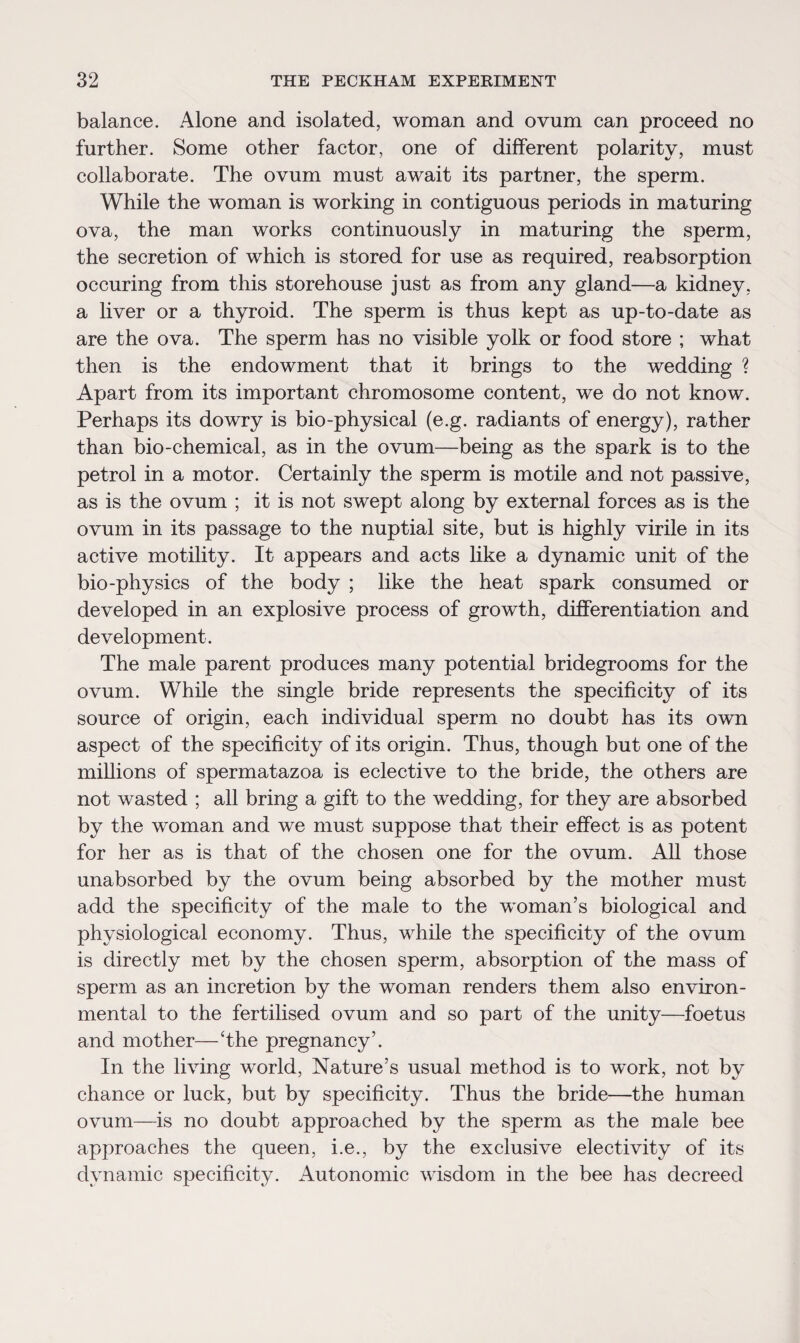 balance. Alone and isolated, woman and ovum can proceed no further. Some other factor, one of different polarity, must collaborate. The ovum must await its partner, the sperm. While the woman is working in contiguous periods in maturing ova, the man works continuously in maturing the sperm, the secretion of which is stored for use as required, reabsorption occuring from this storehouse just as from any gland—a kidney, a liver or a thyroid. The sperm is thus kept as up-to-date as are the ova. The sperm has no visible yolk or food store ; what then is the endowment that it brings to the wedding ? Apart from its important chromosome content, we do not know. Perhaps its dowry is bio-physical (e.g. radiants of energy), rather than bio-chemical, as in the ovum—being as the spark is to the petrol in a motor. Certainly the sperm is motile and not passive, as is the ovum ; it is not swept along by external forces as is the ovum in its passage to the nuptial site, but is highly virile in its active motility. It appears and acts like a dynamic unit of the bio-physics of the body ; like the heat spark consumed or developed in an explosive process of growth, differentiation and development. The male parent produces many potential bridegrooms for the ovum. While the single bride represents the specificity of its source of origin, each individual sperm no doubt has its own aspect of the specificity of its origin. Thus, though but one of the millions of spermatazoa is eclective to the bride, the others are not wasted ; all bring a gift to the wedding, for they are absorbed by the woman and we must suppose that their effect is as potent for her as is that of the chosen one for the ovum. All those unabsorbed by the ovum being absorbed by the mother must add the specificity of the male to the woman’s biological and physiological economy. Thus, while the specificity of the ovum is directly met by the chosen sperm, absorption of the mass of sperm as an incretion by the woman renders them also environ¬ mental to the fertilised ovum and so part of the unity—foetus and mother—The pregnancy’. In the living world, Nature’s usual method is to work, not by chance or luck, but by specificity. Thus the bride—the human ovum—is no doubt approached by the sperm as the male bee approaches the queen, i.e., by the exclusive electivity of its dynamic specificity. Autonomic wisdom in the bee has decreed