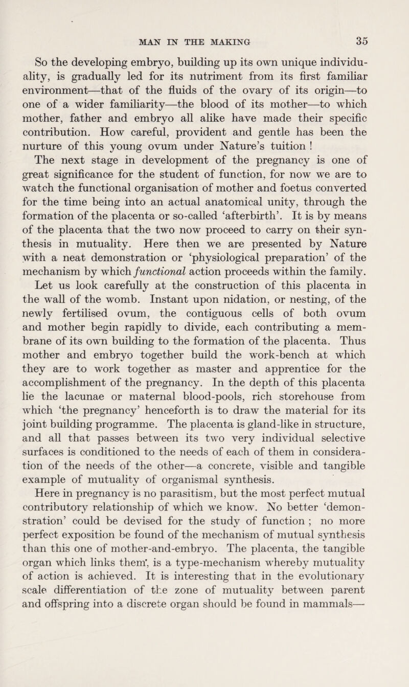 So the developing embryo, building up its own unique individu¬ ality, is gradually led for its nutriment from its first famibar environment—that of the fluids of the ovary of its origin—to one of a wider familiarity—the blood of its mother—to which mother, father and embryo all alike have made their specific contribution. How careful, provident and gentle has been the nurture of this young ovum under Nature’s tuition ! The next stage in development of the pregnancy is one of great significance for the student of function, for now we are to watch the functional organisation of mother and foetus converted for the time being into an actual anatomical unity, through the formation of the placenta or so-called 'afterbirth’. It is by means of the placenta that the two now proceed to carry on their syn¬ thesis in mutuality. Here then we are presented by Nature with a neat demonstration or 'physiological preparation’ of the mechanism by which functional action proceeds within the family. Let us look carefully at the construction of this placenta in the wall of the womb. Instant upon nidation, or nesting, of the newly fertilised ovum, the contiguous cells of both ovum and mother begin rapidly to divide, each contributing a mem¬ brane of its own building to the formation of the placenta. Thus mother and embryo together build the work-bench at which they are to work together as master and apprentice for the accomplishment of the pregnancy. In the depth of this placenta lie the lacunae or maternal blood-pools, rich storehouse from which 'the pregnancy’ henceforth is to draw the material for its joint building programme. The placenta is gland-like in structure, and all that passes between its two very individual selective surfaces is conditioned to the needs of each of them in considera¬ tion of the needs of the other—a concrete, visible and tangible example of mutuality of organismal synthesis. Here in pregnancy is no parasitism, but the most perfect mutual contributory relationship of which we know. No better 'demon¬ stration’ could be devised for the study of function ; no more perfect exposition be found of the mechanism of mutual synthesis than this one of mother-and-embryo. The placenta, the tangible organ which links them’, is a type-mechanism whereby mutuality of action is achieved. It is interesting that in the evolutionary scale differentiation of the zone of mutuality between parent and offspring into a discrete organ should be found in mammals—