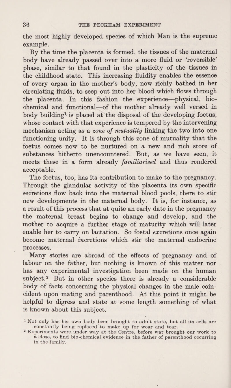 the most highly developed species of which Man is the supreme example. By the time the placenta is formed, the tissues of the maternal body have already passed over into a more fluid or 'reversible’ phase, similar to that found in the plasticity of the tissues in the childhood state. This increasing fluidity enables the essence of every organ in the mother’s body, now richly bathed in her circulating fluids, to seep out into her blood which flows through the placenta. In this fashion the experience—physical, bio¬ chemical and functional—of the mother already well versed in body building^ is placed at the disposal of the developing foetus, whose contact with that experience is tempered by the intervening mechanism acting as a zone of mutuality linking the two into one functioning unity. It is through this zone of mutuality that the foetus comes now to be nurtured on a new and rich store of substances hitherto unencountered. But, as we have seen, it meets these in a form already familiarised and thus rendered acceptable. The foetus, too, has its contribution to make to the pregnancy. Through the glandular activity of the placenta its own specific secretions flow back into the maternal blood pools, there to stir new developments in the maternal body. It is, for instance, as a result of this process that at quite an early date in the pregnancy the maternal breast begins to change and develop, and the mother to acquire a further stage of maturity which will later enable her to carry on lactation. So foetal excretions once again become maternal mcretions which stir the maternal endocrine processes. Many stories are abroad of the effects of pregnancy and of labour on the father, but nothing is known of this matter nor has any experimental investigation been made on the human subject.2 But in other species there is already a considerable body of facts concerning the physical changes in the male coin¬ cident upon mating and parenthood. At this point it might be helpful to digress and state at some length something of what is known about this subject. 1 Not only has her own body been brought to adult state, but all its cells are constantly being replaced to make up for wear and tear. 2 Experiments were under way at the Centre, before war brought our work to a close, to find bio-chemical evidence in the father of parenthood occurring in the family.