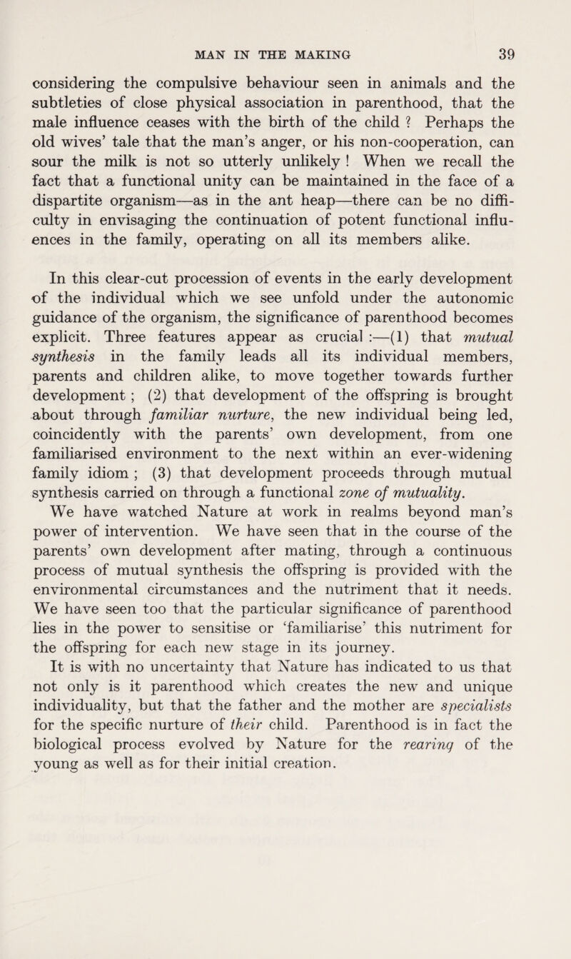 considering the compulsive behaviour seen in animals and the subtleties of close physical association in parenthood, that the male influence ceases with the birth of the child ? Perhaps the old wives’ tale that the man’s anger, or his non-cooperation, can sour the milk is not so utterly unlikely ! When we recall the fact that a functional unity can be maintained in the face of a dispartite organism—as in the ant heap—there can be no diffi¬ culty in envisaging the continuation of potent functional influ¬ ences in the family, operating on all its members alike. In this clear-cut procession of events in the early development of the individual which we see unfold under the autonomic guidance of the organism, the significance of parenthood becomes explicit. Three features appear as crucial :—(1) that mutual synthesis in the family leads all its individual members, parents and children alike, to move together towards further development ; (2) that development of the offspring is brought about through familiar nurture, the new individual being led, coincidently with the parents’ own development, from one familiarised environment to the next within an ever-widening family idiom ; (3) that development proceeds through mutual synthesis carried on through a functional zone of mutuality. We have watched Nature at work in realms beyond man’s power of intervention. We have seen that in the course of the parents’ own development after mating, through a continuous process of mutual synthesis the offspring is provided with the environmental circumstances and the nutriment that it needs. We have seen too that the particular significance of parenthood lies in the power to sensitise or ‘familiarise’ this nutriment for the offspring for each new stage in its journey. It is with no uncertainty that Nature has indicated to us that not only is it parenthood which creates the new and unique individuality, but that the father and the mother are specialists for the specific nurture of their child. Parenthood is in fact the biological process evolved by Nature for the rearing of the young as well as for their initial creation.