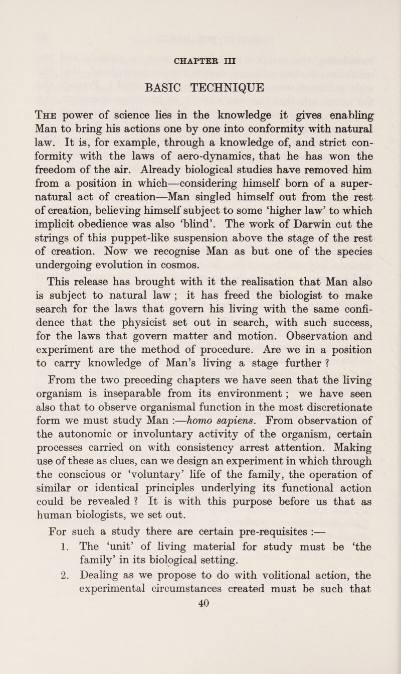 CHAPTER m BASIC TECHNIQUE The power of science lies in the knowledge it gives enabling Man to bring his actions one by one into conformity with natural law. It is, for example, through a knowledge of, and strict con¬ formity with the laws of aero-dynamics, that he has won the freedom of the air. Already biological studies have removed him from a position in which—considering himself born of a super¬ natural act of creation—Man singled himself out from the rest of creation, believing himself subject to some ‘higher law’ to which implicit obedience was also ‘blind’. The work of Darwin cut the strings of this puppet-like suspension above the stage of the rest of creation. Now we recognise Man as but one of the species undergoing evolution in cosmos. This release has brought with it the realisation that Man also is subject to natural law ; it has freed the biologist to make search for the laws that govern his living with the same confi¬ dence that the physicist set out in search, with such success, for the laws that govern matter and motion. Observation and experiment are the method of procedure. Are we in a position to carry knowledge of Man’s living a stage further ? From the two preceding chapters we have seen that the living organism is inseparable from its environment; we have seen also that to observe organismal function in the most discretionate form we must study Man :—homo sapiens. From observation of the autonomic or involuntary activity of the organism, certain processes carried on with consistency arrest attention. Making use of these as clues, can we design an experiment in which through the conscious or ‘voluntary’ life of the family, the operation of similar or identical principles underlying its functional action could be revealed ? It is with this purpose before us that as human biologists, we set out. For such a study there are certain pre-requisites :— 1. The ‘unit’ of living material for study must be ‘the family’ in its biological setting. 2. Dealing as we propose to do with volitional action, the experimental circumstances created must be such that