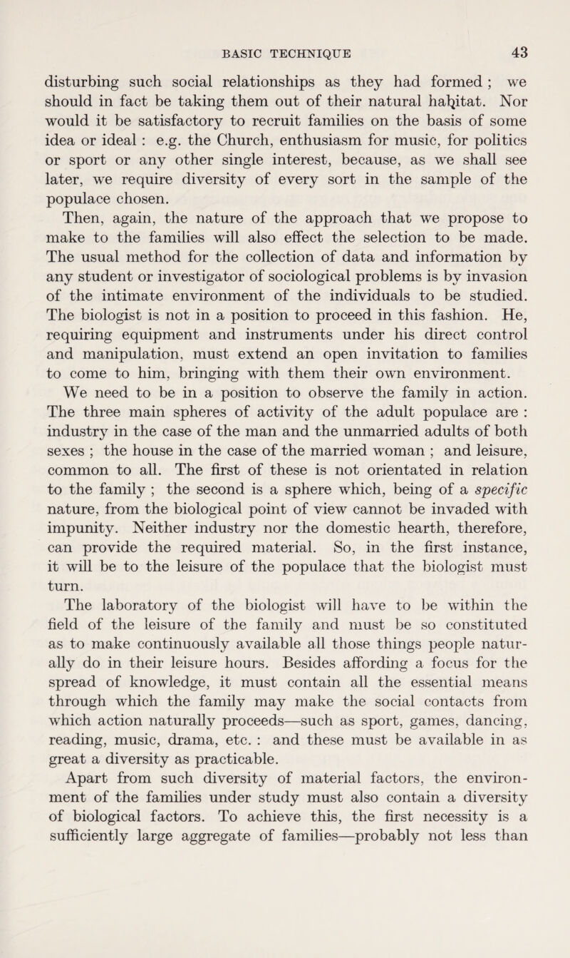 disturbing such social relationships as they had formed ; we should in fact be taking them out of their natural habitat. Nor would it be satisfactory to recruit families on the basis of some idea or ideal : e.g. the Church, enthusiasm for music, for politics or sport or any other single interest, because, as we shall see later, we require diversity of every sort in the sample of the populace chosen. Then, again, the nature of the approach that we propose to make to the families will also effect the selection to be made. The usual method for the collection of data and information by any student or investigator of sociological problems is by invasion of the intimate environment of the individuals to be studied. The biologist is not in a position to proceed in this fashion. He, requiring equipment and instruments under his direct control and manipulation, must extend an open invitation to families to come to him, bringing with them their own environment. We need to be in a position to observe the family in action. The three main spheres of activity of the adult populace are : industry in the case of the man and the unmarried adults of both sexes ; the house in the case of the married woman ; and leisure, common to all. The first of these is not orientated in relation to the family ; the second is a sphere which, being of a specific nature, from the biological point of view cannot be invaded with impunity. Neither industry nor the domestic hearth, therefore, can provide the required material. So, in the first instance, it will be to the leisure of the populace that the biologist must turn. The laboratory of the biologist will have to be within the field of the leisure of the family and must be so constituted as to make continuously available all those things people natur¬ ally do in their leisure hours. Besides affording a focus for the spread of knowledge, it must contain all the essential means through which the family may make the social contacts from which action naturally proceeds—such as sport, games, dancing, reading, music, drama, etc. : and these must be available in as great a diversity as practicable. Apart from such diversity of material factors, the environ¬ ment of the families under study must also contain a diversity of biological factors. To achieve this, the first necessity is a sufficiently large aggregate of families—probably not less than