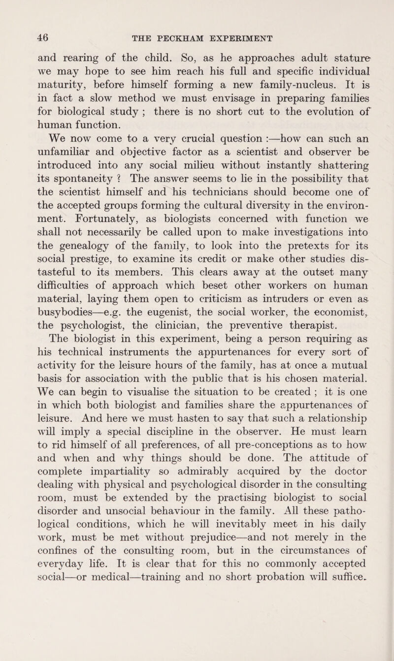 and rearing of the child. So, as he approaches adult stature we may hope to see him reach his full and specific individual maturity, before himself forming a new family-nucleus. It is in fact a slow method we must envisage in preparing families for biological study ; there is no short cut to the evolution of human function. We now come to a very crucial question :—how can such an unfamiliar and objective factor as a scientist and observer be introduced into any social milieu without instantly shattering its spontaneity ? The answer seems to lie in the possibility that the scientist himself and his technicians should become one of the accepted groups forming the cultural diversity in the environ¬ ment. Fortunately, as biologists concerned with function we shall not necessarily be called upon to make investigations into the genealogy of the family, to look into the pretexts for its social prestige, to examine its credit or make other studies dis¬ tasteful to its members. This clears away at the outset many difficulties of approach which beset other workers on human material, laying them open to criticism as intruders or even as busybodies—e.g. the eugenist, the social worker, the economist, the psychologist, the clinician, the preventive therapist. The biologist in this experiment, being a person requiring as his technical instruments the appurtenances for every sort of activity for the leisure hours of the family, has at once a mutual basis for association with the public that is his chosen material. We can begin to visualise the situation to be created ; it is one in which both biologist and families share the appurtenances of leisure. And here we must hasten to say that such a relationship will imply a special discipline in the observer. He must learn to rid himself of all preferences, of all pre-conceptions as to how and when and why things should be done. The attitude of complete impartiality so admirably acquired by the doctor dealing with physical and psychological disorder in the consulting room, must be extended by the practising biologist to social disorder and unsocial behaviour in the family. All these patho¬ logical conditions, which he will inevitably meet in his daily work, must be met without prejudice—and not merely in the confines of the consulting room, but in the circumstances of everyday life. It is clear that for this no commonly accepted social—or medical—training and no short probation will suffice.