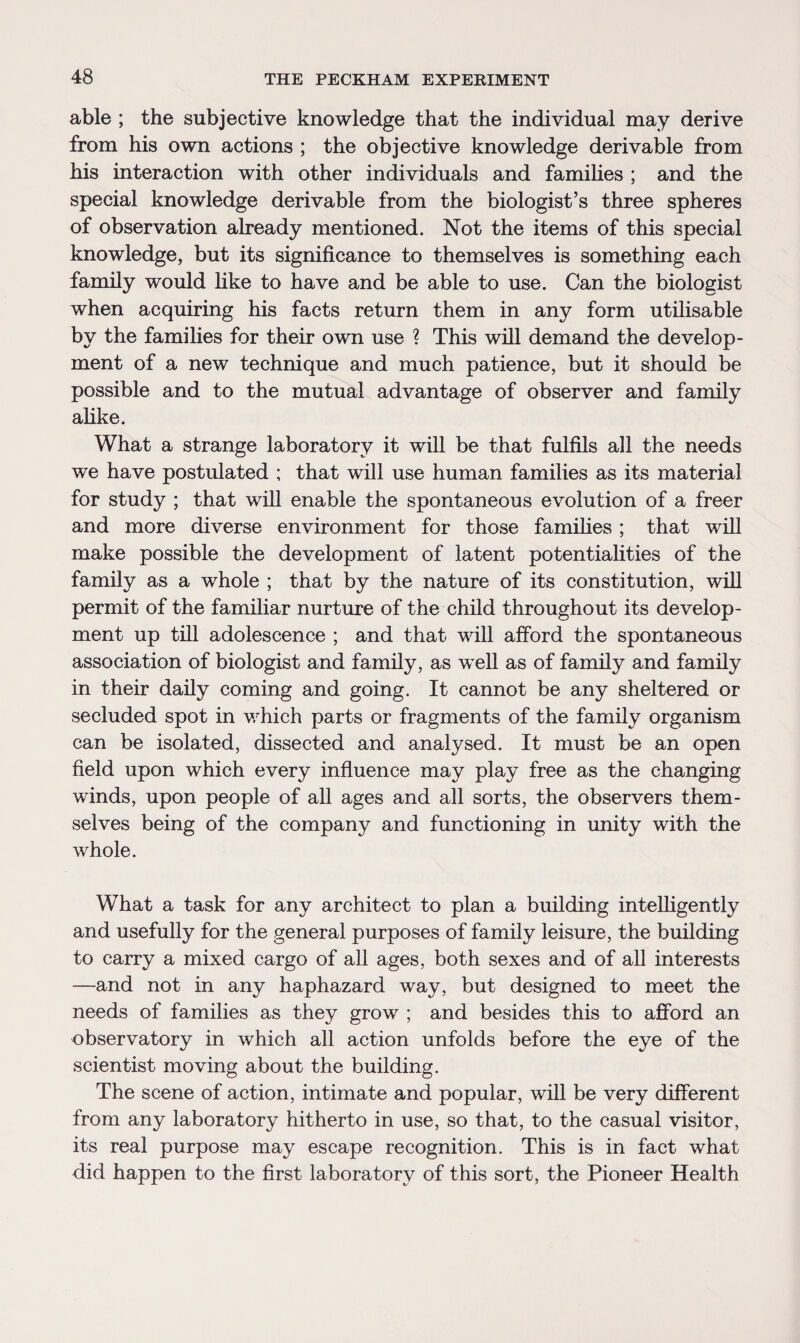 able ; the subjective knowledge that the individual may derive from his own actions ; the objective knowledge derivable from his interaction with other individuals and families ; and the special knowledge derivable from the biologist’s three spheres of observation already mentioned. Not the items of this special knowledge, but its significance to themselves is something each family would like to have and be able to use. Can the biologist when acquiring his facts return them in any form utilisable by the families for their own use ? This will demand the develop¬ ment of a new technique and much patience, but it should be possible and to the mutual advantage of observer and family alike. What a strange laboratory it will be that fulfils all the needs we have postulated ; that will use human families as its material for study ; that will enable the spontaneous evolution of a freer and more diverse environment for those families ; that will make possible the development of latent potentialities of the family as a whole ; that by the nature of its constitution, will permit of the familiar nurture of the child throughout its develop¬ ment up till adolescence ; and that will afford the spontaneous association of biologist and family, as well as of family and family in their daily coming and going. It cannot be any sheltered or secluded spot in which parts or fragments of the family organism can be isolated, dissected and analysed. It must be an open field upon which every influence may play free as the changing winds, upon people of all ages and all sorts, the observers them¬ selves being of the company and functioning in unity with the whole. What a task for any architect to plan a building intelligently and usefully for the general purposes of family leisure, the building to carry a mixed cargo of all ages, both sexes and of all interests —and not in any haphazard way, but designed to meet the needs of families as they grow ; and besides this to afford an observatory in which all action unfolds before the eye of the scientist moving about the building. The scene of action, intimate and popular, will be very different from any laboratory hitherto in use, so that, to the casual visitor, its real purpose may escape recognition. This is in fact what did happen to the first laboratory of this sort, the Pioneer Health