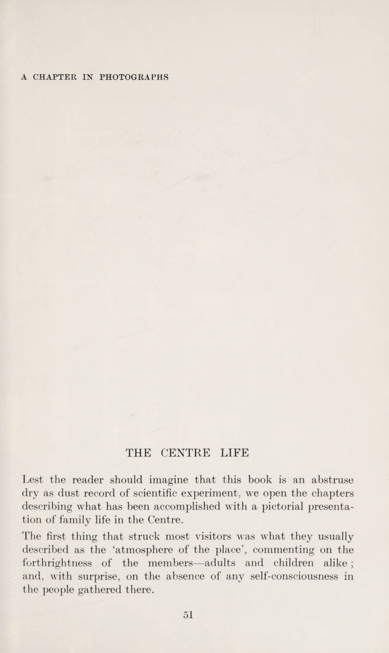 A CHAPTER IN PHOTOGRAPHS THE CENTRE LIFE Lest the reader should imagine that this book is an abstruse dry as dust record of scientific experiment, we open the chapters describing what has been accomplished with a pictorial presenta¬ tion of family life in the Centre. The first thing that struck most visitors was what they usually described as the ‘atmosphere of the place’, commenting on the forthrightness of the members—adults and children alike ; and, with surprise, on the absence of any self-consciousness in the people gathered there.