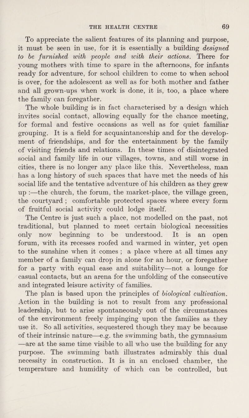 To appreciate the salient features of its planning and purpose, it must be seen in use, for it is essentially a building designed to be furnished with people and with their actions. There for young mothers with time to spare in the afternoons, for infants ready for adventure, for school children to come to when school is over, for the adolescent as well as for both mother and father and all grown-ups when work is done, it is, too, a place where the family can foregather. The whole building is in fact characterised by a design which invites social contact, allowing equally for the chance meeting, for formal and festive occasions as well as for quiet familiar grouping. It is a field for acquaintanceship and for the develop¬ ment of friendships, and for the entertainment by the family of visiting friends and relations. In these times of disintegrated social and family life in our villages, towns, and still worse in cities, there is no longer any place like this. Nevertheless, man has a long history of such spaces that have met the needs of his social life and the tentative adventure of his children as they grew up :—the church, the forum, the market-place, the village green, the courtyard ; comfortable protected spaces where every form of fruitful social activity could lodge itself. The Centre is just such a place, not modelled on the past, not traditional, but planned to meet certain biological necessities only now beginning to be understood. It is an open forum, with its recesses roofed and warmed in winter, yet open to the sunshine when it comes ; a place where at all times any member of a family can drop in alone for an hour, or foregather for a party with equal ease and suitability—not a lounge for casual contacts, but an arena for the unfolding of the consecutive and integrated leisure activity of families. The plan is based upon the principles of biological cultivation. Action in the building is not to result from any professional leadership, but to arise spontaneously out of the circumstances of the environment freely impinging upon the families as they use it. So all activities, sequestered though they may be because of their intrinsic nature—e.g. the swimming bath, the gymnasium —are at the same time visible to all who use the building for any purpose. The swimming bath illustrates admirably this dual necessity in construction. It is in an enclosed chamber, the temperature and humidity of which can be controlled, but
