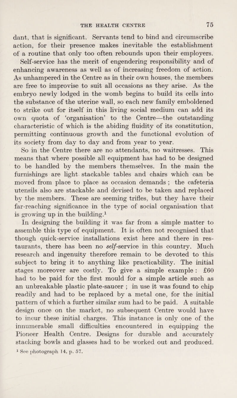 dant, that is significant. Servants tend to bind and circumscribe action, for their presence makes inevitable the establishment of a routine that only too often rebounds upon their employers. Self-service has the merit of engendering responsibility and of enhancing awareness as well as of increasing freedom of action. As unhampered in the Centre as in their own houses, the members are free to improvise to suit all occasions as they arise. As the embryo newly lodged in the womb begins to build its cells into the substance of the uterine wall, so each new family emboldened to strike out for itself in this living social medium can add its own quota of ‘organisation’ to the Centre—the outstanding characteristic of which is the abiding fluidity of its constitution, permitting continuous growth and the functional evolution of its society from day to day and from year to year. So in the Centre there are no attendants, no waitresses. This means that where possible all equipment has had to be designed to be handled by the members themselves. In the main the furnishings are light stackable tables and chairs which can be moved from place to place as occasion demands ; the cafeteria utensils also are stackable and devised to be taken and replaced by the members. These are seeming trifles, but they have their far-reaching significance in the type of social organisation that is growing up in the building.1 In designing the building it was far from a simple matter to assemble this type of equipment. It is often not recognised that though quick-service installations exist here and there in res¬ taurants, there has been no self-service in this country. Much research and ingenuity therefore remain to be devoted to this subject to bring it to anything like practicability. The initial stages moreover are costly. To give a simple example : £60 had to be paid for the first mould for a simple article such as an unbreakable plastic plate-saucer ; in use it was found to chip readily and had to be replaced by a metal one, for the initial pattern of which a further similar sum had to be paid. A suitable design once on the market, no subsequent Centre would have to incur these initial charges. This instance is only one of the innumerable small difficulties encountered in equipping the Pioneer Health Centre. Designs for durable and accurately stacking bowls and glasses had to be worked out and produced. 1 See photograph 14, p. 57.