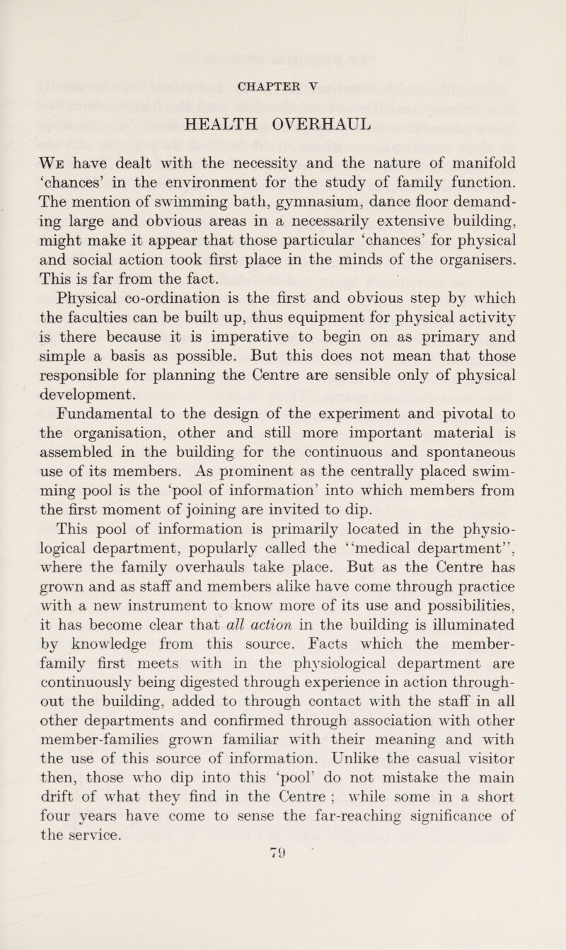 CHAPTER Y HEALTH OVERHAUL We have dealt with the necessity and the nature of manifold ‘chances’ in the environment for the study of family function. The mention of swimming bath, gymnasium, dance floor demand¬ ing large and obvious areas in a necessarily extensive building, might make it appear that those particular ‘chances’ for physical and social action took first place in the minds of the organisers. This is far from the fact. Physical co-ordination is the first and obvious step by which the faculties can be built up, thus equipment for physical activity is there because it is imperative to begin on as primary and simple a basis as possible. But this does not mean that those responsible for planning the Centre are sensible only of phy sical development. Fundamental to the design of the experiment and pivotal to the organisation, other and still more important material is assembled in the building for the continuous and spontaneous use of its members. As piominent as the centrally placed swim¬ ming pool is the ‘pool of information’ into which members from the first moment of joining are invited to dip. This pool of information is primarily located in the physio¬ logical department, popularly called the “medical department”, where the family overhauls take place. But as the Centre has grown and as staff and members alike have come through practice with a new instrument to know more of its use and possibilities, it has become clear that all action in the building is illuminated by knowledge from this source. Facts which the member- family first meets with in the physiological department are continuously being digested through experience in action through¬ out the building, added to through contact with the staff in all other departments and confirmed through association with other member-families grown familiar with their meaning and with the use of this source of information. Unlike the casual visitor then, those who dip into this ‘pool’ do not mistake the main drift of what they find in the Centre ; while some in a short four years have come to sense the far-reaching significance of the service.