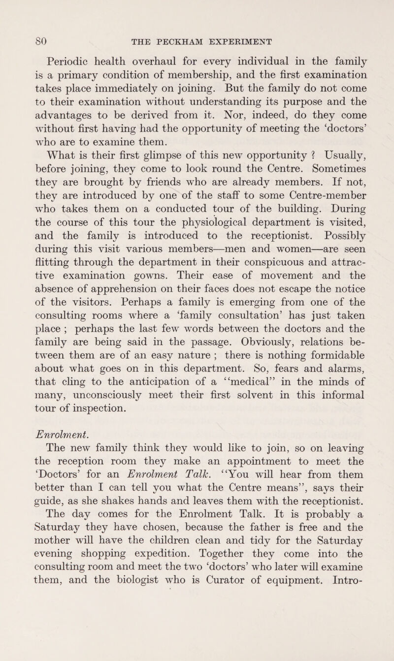 Periodic health overhaul for every individual in the family is a primary condition of membership, and the first examination takes place immediately on joining. But the family do not come to their examination without understanding its purpose and the advantages to be derived from it. Nor, indeed, do they come without first having had the opportunity of meeting the ‘doctors’ who are to examine them. What is their first glimpse of this new opportunity ? Usually, before joining, they come to look round the Centre. Sometimes they are brought by friends who are already members. If not, they are introduced by one of the staff to some Centre-member who takes them on a conducted tour of the building. During the course of this tour the physiological department is visited, and the family is introduced to the receptionist. Possibly during this visit various members—men and women—are seen flitting through the department in their conspicuous and attrac¬ tive examination gowns. Their ease of movement and the absence of apprehension on their faces does not escape the notice of the visitors. Perhaps a family is emerging from one of the consulting rooms wdiere a ‘family consultation’ has just taken place ; perhaps the last few words between the doctors and the family are being said in the passage. Obviously, relations be¬ tween them are of an easy nature ; there is nothing formidable about what goes on in this department. So, fears and alarms, that cling to the anticipation of a “medical” in the minds of many, unconsciously meet their first solvent in this informal tour of inspection. Enrolment. The new family think they would like to join, so on leaving the reception room they make an appointment to meet the ‘Doctors’ for an Enrolment Talk. “You will hear from them better than I can tell you what the Centre means”, says their guide, as she shakes hands and leaves them with the receptionist. The day comes for the Enrolment Talk. It is probably a Saturday they have chosen, because the father is free and the mother will have the children clean and tidy for the Saturday evening shopping expedition. Together they come into the consulting room and meet the two ‘doctors’ who later will examine them, and the biologist who is Curator of equipment. Intro-