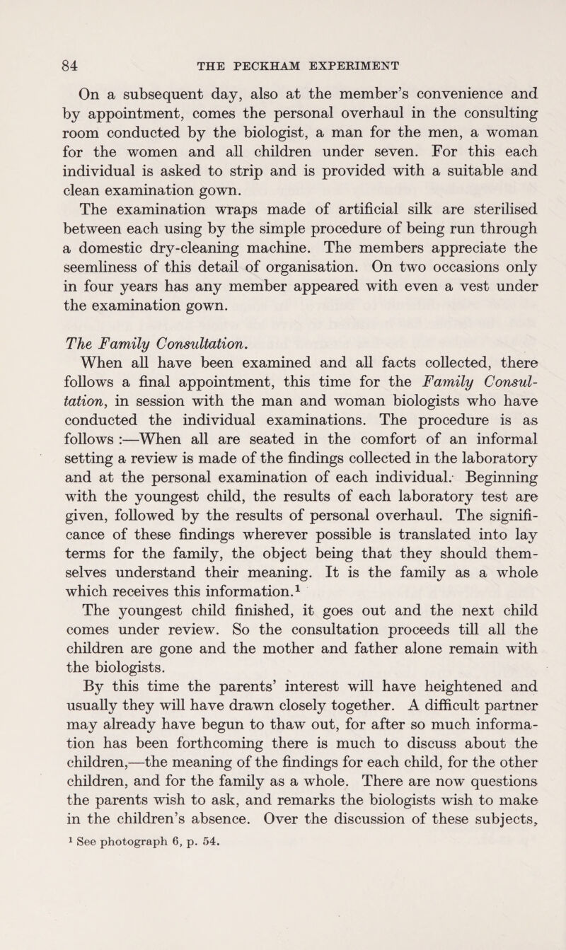 On a subsequent day, also at the member’s convenience and by appointment, comes the personal overhaul in the consulting room conducted by the biologist, a man for the men, a woman for the women and all children under seven. For this each individual is asked to strip and is provided with a suitable and clean examination gown. The examination wraps made of artificial silk are sterilised between each using by the simple procedure of being run through a domestic dry-cleaning machine. The members appreciate the seemliness of this detail of organisation. On two occasions only in four years has any member appeared with even a vest under the examination gown. The Family Consultation. When all have been examined and all facts collected, there follows a final appointment, this time for the Family Consul¬ tation, in session with the man and woman biologists who have conducted the individual examinations. The procedure is as follows :—When all are seated in the comfort of an informal setting a review is made of the findings collected in the laboratory and at the personal examination of each individual.- Beginning with the youngest child, the results of each laboratory test are given, followed by the results of personal overhaul. The signifi¬ cance of these findings wherever possible is translated into lay terms for the family, the object being that they should them¬ selves understand their meaning. It is the family as a whole which receives this information.1 The youngest child finished, it goes out and the next child comes under review. So the consultation proceeds till all the children are gone and the mother and father alone remain with the biologists. By this time the parents’ interest will have heightened and usually they will have drawn closely together. A difficult partner may already have begun to thaw out, for after so much informa¬ tion has been forthcoming there is much to discuss about the children,—the meaning of the findings for each child, for the other children, and for the family as a whole. There are now questions the parents wish to ask, and remarks the biologists wish to make in the children’s absence. Over the discussion of these subjects,