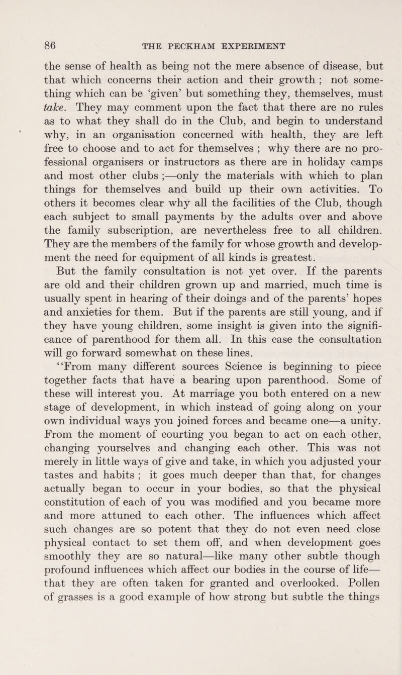 the sense of health as being not the mere absence of disease, but that which concerns their action and their growth ; not some¬ thing which can be ‘given’ but something they, themselves, must take. They may comment upon the fact that there are no rules as to what they shall do in the Club, and begin to understand why, in an organisation concerned with health, they are left free to choose and to act for themselves ; why there are no pro¬ fessional organisers or instructors as there are in holiday camps and most other clubs ;—only the materials with which to plan things for themselves and build up their own activities. To others it becomes clear why all the facilities of the Club, though each subject to small payments by the adults over and above the family subscription, are nevertheless free to all children. They are the members of the family for whose growth and develop¬ ment the need for equipment of all kinds is greatest. But the family consultation is not yet over. If the parents are old and their children grown up and married, much time is usually spent in hearing of their doings and of the parents’ hopes and anxieties for them. But if the parents are still young, and if they have young children, some insight is given into the signifi¬ cance of parenthood for them all. In this case the consultation will go forward somewhat on these lines. “From many different sources Science is beginning to piece together facts that have a bearing upon parenthood. Some of these will interest you. At marriage you both entered on a new stage of development, in which instead of going along on your own individual ways you joined forces and became one—a unity. From the moment of courting you began to act on each other, changing yourselves and changing each other. This was not merely in little ways of give and take, in which you adjusted your tastes and habits ; it goes much deeper than that, for changes actually began to occur in your bodies, so that the physical constitution of each of you was modified and you became more and more attuned to each other. The influences which affect such changes are so potent that they do not even need close physical contact to set them off, and when development goes smoothly they are so natural—like many other subtle though profound influences which affect our bodies in the course of life— that they are often taken for granted and overlooked. Pollen of grasses is a good example of how strong but subtle the things
