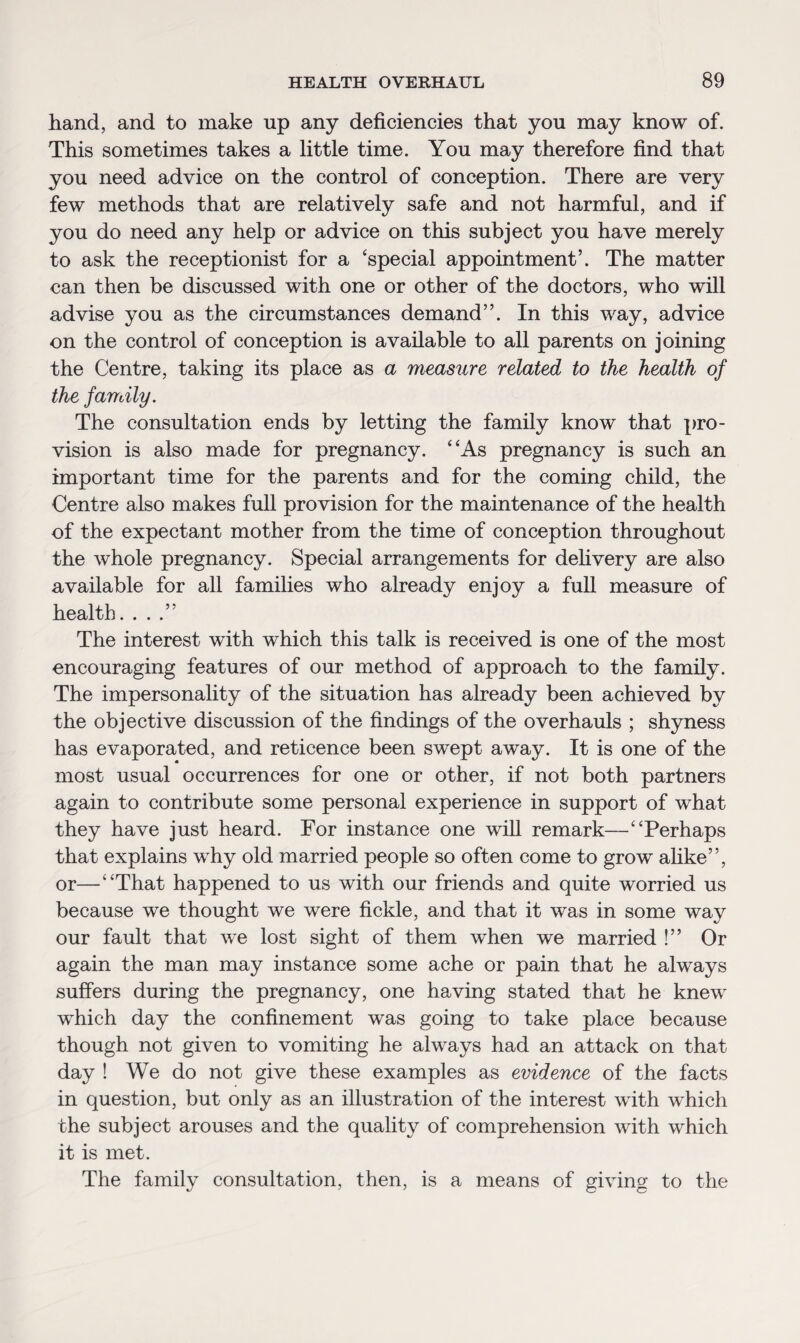 hand, and to make up any deficiencies that you may know of. This sometimes takes a little time. You may therefore find that you need advice on the control of conception. There are very few methods that are relatively safe and not harmful, and if you do need any help or advice on this subject you have merely to ask the receptionist for a ‘special appointment’. The matter can then be discussed with one or other of the doctors, who will advise you as the circumstances demand”. In this way, advice on the control of conception is available to all parents on joining the Centre, taking its place as a measure related to the health of the family. The consultation ends by letting the family know that pro¬ vision is also made for pregnancy. “As pregnancy is such an important time for the parents and for the coming child, the Centre also makes full provision for the maintenance of the health of the expectant mother from the time of conception throughout the whole pregnancy. Special arrangements for delivery are also available for all families who already enjoy a full measure of health. ...” The interest with which this talk is received is one of the most encouraging features of our method of approach to the family. The impersonality of the situation has already been achieved by the objective discussion of the findings of the overhauls ; shyness has evaporated, and reticence been swept away. It is one of the most usual occurrences for one or other, if not both partners again to contribute some personal experience in support of what they have just heard. For instance one will remark—“Perhaps that explains why old married people so often come to grow alike”, or—“That happened to us with our friends and quite worried us because we thought we were fickle, and that it was in some way our fault that we lost sight of them when we married !” Or again the man may instance some ache or pain that he always suffers during the pregnancy, one having stated that he knew which day the confinement was going to take place because though not given to vomiting he always had an attack on that day ! We do not give these examples as evidence of the facts in question, but only as an illustration of the interest with which the subject arouses and the quality of comprehension with which it is met. The family consultation, then, is a means of giving to the