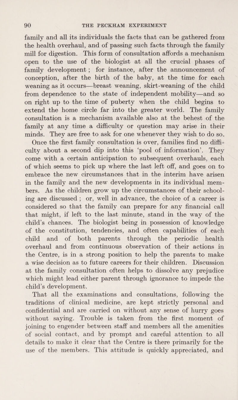 family and all its individuals the facts that can be gathered from the health overhaul, and of passing such facts through the family mill for digestion. This form of consultation affords a mechanism open to the use of the biologist at all the crucial phases of family development ; for instance, after the announcement of conception, after the birth of the baby, at the time for each weaning as it occurs—breast weaning, skirt-weaning of the child from dependence to the state of independent mobility—and so on right up to the time of puberty when the child begins to extend the home circle far into the greater world. The family consultation is a mechanism available also at the behest of the family at any time a difficulty or question may arise in their minds. They are free to ask for one whenever they wish to do so. Once the first family consultation is over, families find no diffi¬ culty about a second dip into this ‘pool of information’. They come with a certain anticipation to subsequent overhauls, each of which seems to pick up where the last left off, and goes on to embrace the new circumstances that in the interim have arisen in the family and the new developments in its individual mem¬ bers. As the children grow up the circumstances of their school¬ ing are discussed ; or, well in advance, the choice of a career is considered so that the family can prepare for any financial call that might, if left to the last minute, stand in the way of the child’s chances. The biologist being in possession of knowledge of the constitution, tendencies, and often capabilities of each child and of both parents through the periodic health overhaul and from continuous observation of their actions in the Centre, is in a strong position to help the parents to make a wise decision as to future careers for their children. Discussion at the family consultation often helps to dissolve any prejudice which might lead either parent through ignorance to impede the child’s development. That all the examinations and consultations, following the traditions of clinical medicine, are kept strictly personal and confidential and are carried on without any sense of hurry goes without saying. Trouble is taken from the first moment of joining to engender between staff and members all the amenities of social contact, and by prompt and careful attention to all details to make it clear that the Centre is there primarily for the use of the members. This attitude is quickly appreciated, and
