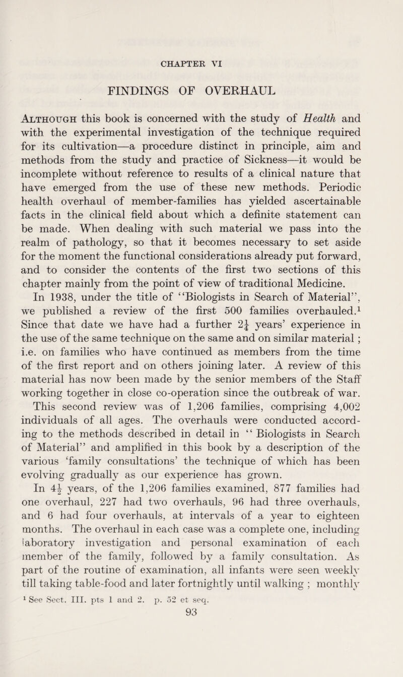CHAPTER VI FINDINGS OF OVERHAUL Although this book is concerned with the study of Health and with the experimental investigation of the technique required for its cultivation—a procedure distinct in principle, aim and methods from the study and practice of Sickness—it would be incomplete without reference to results of a clinical nature that have emerged from the use of these new methods. Periodic health overhaul of member-families has yielded ascertainable facts in the clinical field about which a definite statement can be made. When dealing with such material we pass into the realm of pathology, so that it becomes necessary to set aside for the moment the functional considerations already put forward, and to consider the contents of the first two sections of this chapter mainly from the point of view of traditional Medicine. In 1938, under the title of “Biologists in Search of Material”, we published a review of the first 500 families overhauled.1 Since that date we have had a further 2J years’ experience in the use of the same technique on the same and on similar material; i.e. on families who have continued as members from the time of the first report and on others joining later. A review of this material has now been made by the senior members of the Staff working together in close co-operation since the outbreak of war. This second review was of 1,206 families, comprising 4,002 individuals of all ages. The overhauls were conducted accord¬ ing to the methods described in detail in “ Biologists in Search of Material” and amplified in this book by a description of the various ‘family consultations’ the technique of which has been evolving gradually as our experience has grown. In 4| years, of the 1,206 families examined, 877 families had one overhaul, 227 had two overhauls, 96 had three overhauls, and 6 had four overhauls, at intervals of a year to eighteen months. The overhaul in each case was a complete one, including laboratory investigation and personal examination of each member of the family, followed by a family consultation. As part of the routine of examination, all infants were seen weekly till taking table-food and later fortnightly until walking ; monthly 1 See Sect. III. pts 1 and 2. p. 52 et seq.