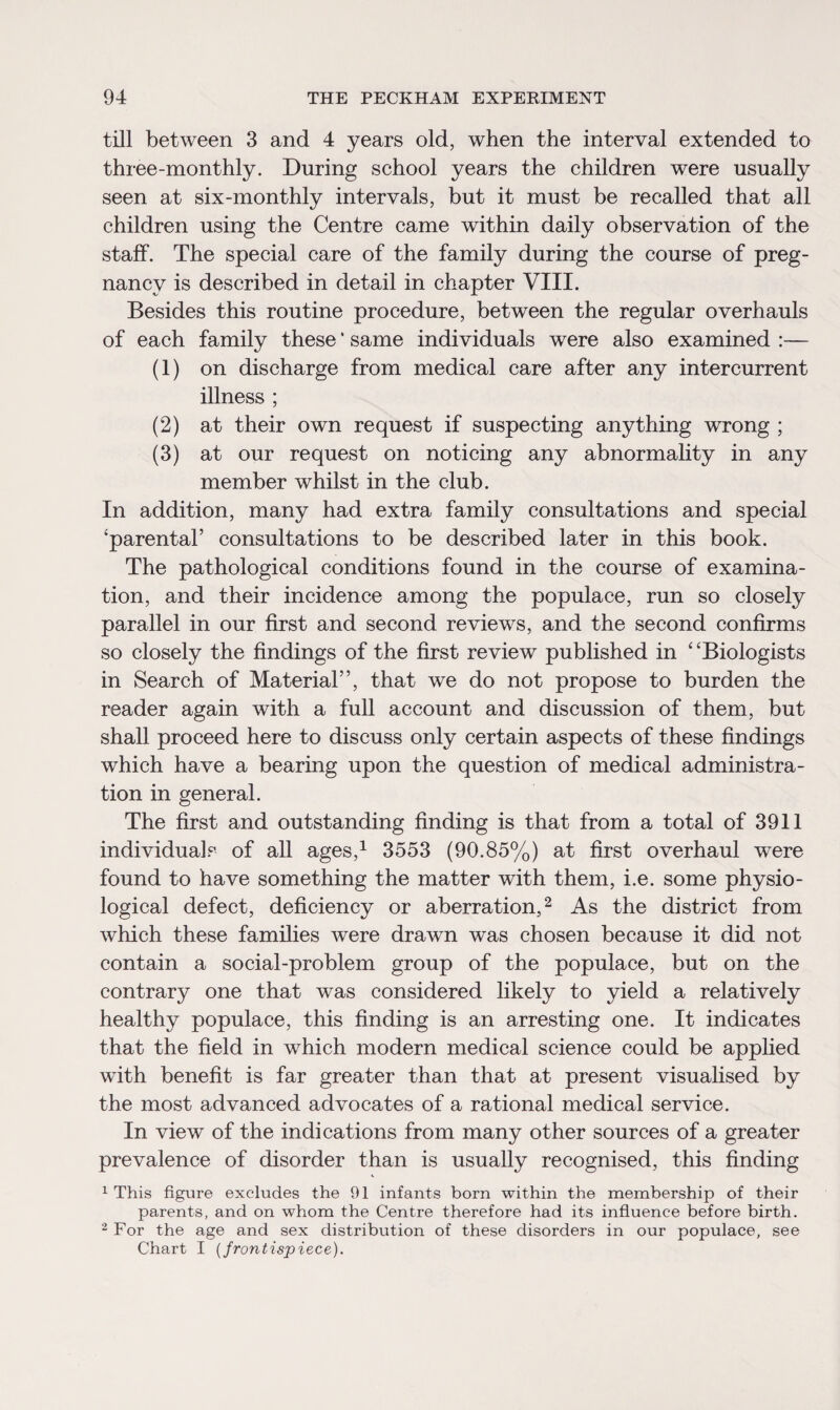 till between 3 and 4 years old, when the interval extended to three-monthly. During school years the children were usually seen at six-monthly intervals, but it must be recalled that all children using the Centre came within daily observation of the staff. The special care of the family during the course of preg¬ nancy is described in detail in chapter VIII. Besides this routine procedure, between the regular overhauls of each family these * same individuals were also examined :— (1) on discharge from medical care after any intercurrent illness ; (2) at their own request if suspecting anything wrong ; (3) at our request on noticing any abnormality in any member whilst in the club. In addition, many had extra family consultations and special 'parental5 consultations to be described later in this book. The pathological conditions found in the course of examina¬ tion, and their incidence among the populace, run so closely parallel in our first and second reviews, and the second confirms so closely the findings of the first review published in £ 'Biologists in Search of Material55, that we do not propose to burden the reader again with a full account and discussion of them, but shall proceed here to discuss only certain aspects of these findings which have a bearing upon the question of medical administra¬ tion in general. The first and outstanding finding is that from a total of 3911 individuals of all ages,1 3553 (90.85%) at first overhaul were found to have something the matter with them, i.e. some physio¬ logical defect, deficiency or aberration,2 As the district from which these families were drawn was chosen because it did not contain a social-problem group of the populace, but on the contrary one that was considered likely to yield a relatively healthy populace, this finding is an arresting one. It indicates that the field in which modern medical science could be applied with benefit is far greater than that at present visualised by the most advanced advocates of a rational medical service. In view of the indications from many other sources of a greater prevalence of disorder than is usually recognised, this finding 1 This figure excludes the 91 infants born within the membership of their parents, and on whom the Centre therefore had its influence before birth. 2 For the age and sex distribution of these disorders in our populace, see Chart I (frontispiece).
