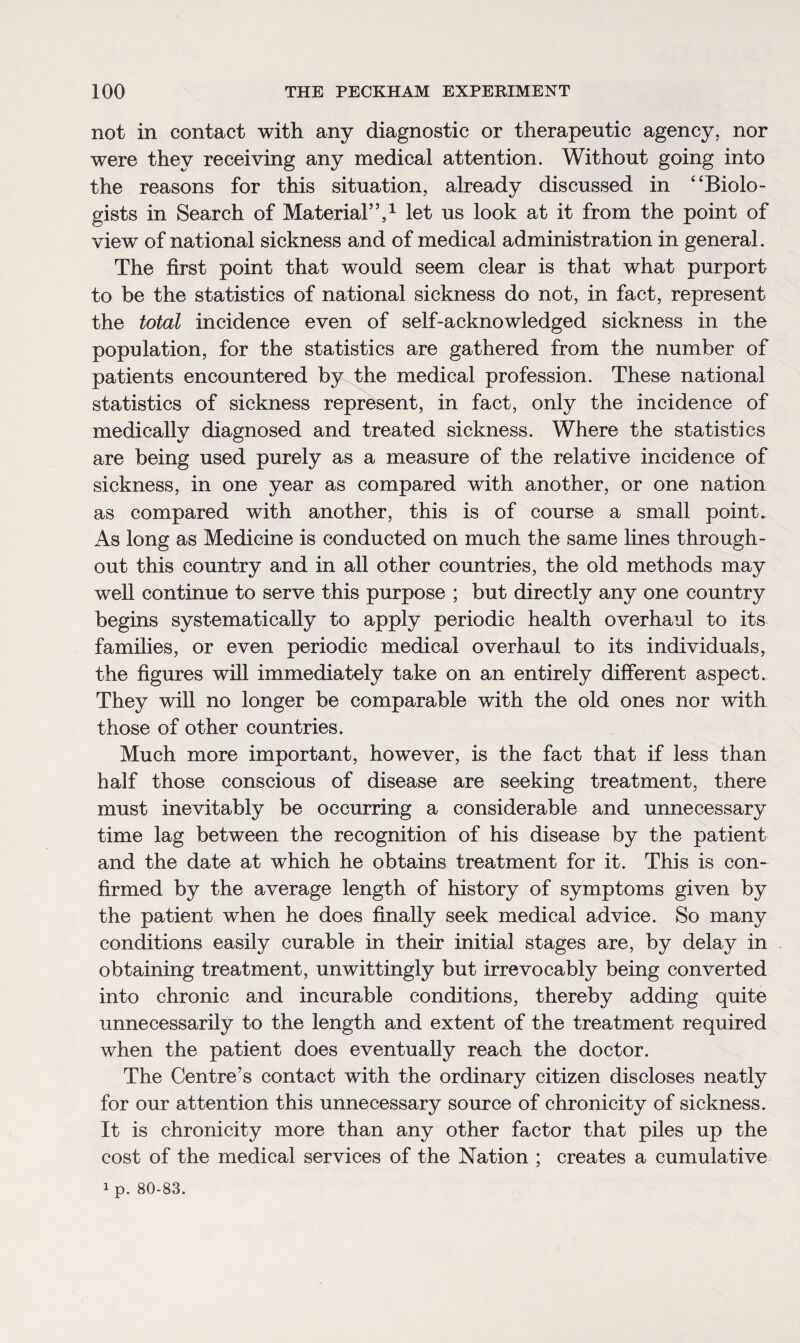 not in contact with any diagnostic or therapeutic agency, nor were they receiving any medical attention. Without going into the reasons for this situation, already discussed in “Biolo¬ gists in Search of Material”,1 let us look at it from the point of view of national sickness and of medical administration in general. The first point that would seem clear is that what purport to be the statistics of national sickness do not, in fact, represent the total incidence even of self-acknowledged sickness in the population, for the statistics are gathered from the number of patients encountered by the medical profession. These national statistics of sickness represent, in fact, only the incidence of medically diagnosed and treated sickness. Where the statistics are being used purely as a measure of the relative incidence of sickness, in one year as compared with another, or one nation as compared with another, this is of course a small point. As long as Medicine is conducted on much the same lines through¬ out this country and in all other countries, the old methods may well continue to serve this purpose ; but directly any one country begins systematically to apply periodic health overhaul to its families, or even periodic medical overhaul to its individuals, the figures will immediately take on an entirely different aspect. They will no longer be comparable with the old ones nor with those of other countries. Much more important, however, is the fact that if less than half those conscious of disease are seeking treatment, there must inevitably be occurring a considerable and unnecessary time lag between the recognition of his disease by the patient and the date at which he obtains treatment for it. This is con¬ firmed by the average length of history of symptoms given by the patient when he does finally seek medical advice. So many conditions easily curable in their initial stages are, by delay in obtaining treatment, unwittingly but irrevocably being converted into chronic and incurable conditions, thereby adding quite unnecessarily to the length and extent of the treatment required when the patient does eventually reach the doctor. The Centre’s contact with the ordinary citizen discloses neatly for our attention this unnecessary source of chronicity of sickness. It is chronicity more than any other factor that piles up the cost of the medical services of the Nation ; creates a cumulative 1 p. 80-83.