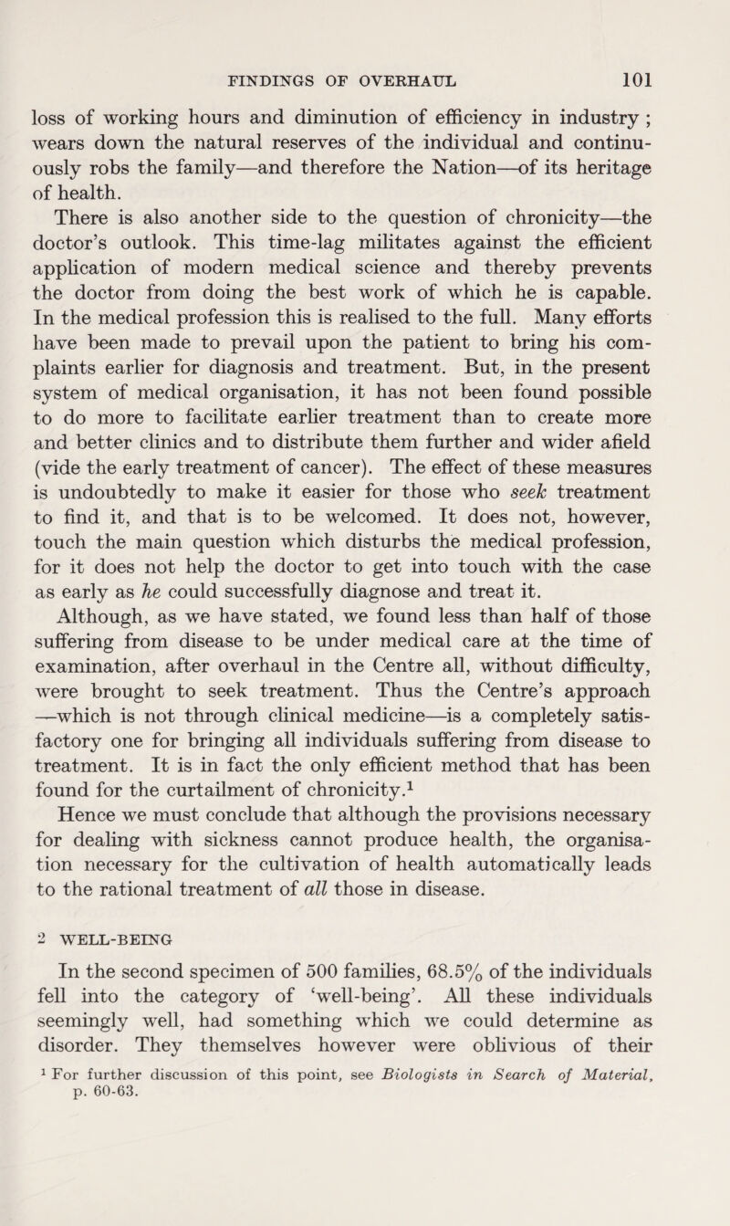 loss of working hours and diminution of efficiency in industry ; wears down the natural reserves of the individual and continu¬ ously robs the family—and therefore the Nation—of its heritage of health. There is also another side to the question of chronicity—the doctor’s outlook. This time-lag militates against the efficient application of modern medical science and thereby prevents the doctor from doing the best work of which he is capable. In the medical profession this is realised to the full. Many efforts have been made to prevail upon the patient to bring his com¬ plaints earlier for diagnosis and treatment. But, in the present system of medical organisation, it has not been found possible to do more to facilitate earlier treatment than to create more and better clinics and to distribute them further and wider afield (vide the early treatment of cancer). The effect of these measures is undoubtedly to make it easier for those who seek treatment to find it, and that is to be welcomed. It does not, however, touch the main question which disturbs the medical profession, for it does not help the doctor to get into touch with the case as early as he could successfully diagnose and treat it. Although, as we have stated, we found less than half of those suffering from disease to be under medical care at the time of examination, after overhaul in the Centre all, without difficulty, were brought to seek treatment. Thus the Centre’s approach —which is not through clinical medicine—is a completely satis¬ factory one for bringing all individuals suffering from disease to treatment. It is in fact the only efficient method that has been found for the curtailment of chronicity.1 Hence we must conclude that although the provisions necessary for dealing with sickness cannot produce health, the organisa¬ tion necessary for the cultivation of health automatically leads to the rational treatment of all those in disease. 2 WELL-BEING In the second specimen of 500 families, 68.5% of the individuals fell into the category of ‘well-being’. All these individuals seemingly well, had something which we could determine as disorder. They themselves however were oblivious of their 1 For further discussion of this point, see Biologists in Search of Material, p. 60-63.