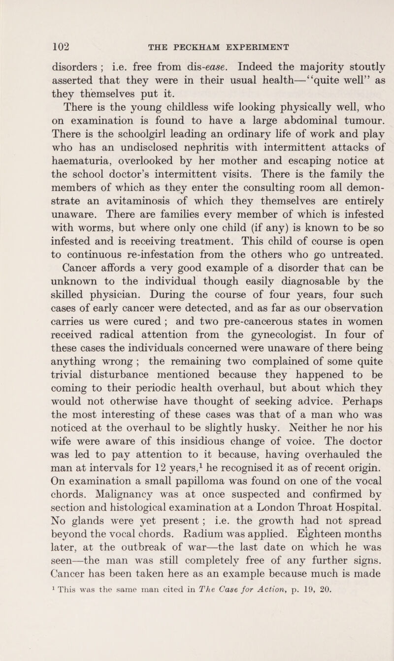 disorders ; i.e. free from dis-ease. Indeed the majority stoutly asserted that they were in their usual health—“quite well” as they themselves put it. There is the young childless wife looking physically well, who on examination is found to have a large abdominal tumour. There is the schoolgirl leading an ordinary life of work and play who has an undisclosed nephritis with intermittent attacks of haematuria, overlooked by her mother and escaping notice at the school doctor’s intermittent visits. There is the familv the members of which as they enter the consulting room all demon¬ strate an avitaminosis of which they themselves are entirely unaware. There are families every member of which is infested with worms, but where only one child (if any) is known to be so infested and is receiving treatment. This child of course is open to continuous re-infestation from the others who go untreated. Cancer affords a very good example of a disorder that can be unknown to the individual though easily diagnosable by the skilled physician. During the course of four years, four such cases of early cancer were detected, and as far as our observation carries us were cured ; and two pre-cancerous states in women received radical attention from the gynecologist. In four of these cases the individuals concerned were unaware of there being anything wrong ; the remaining two complained of some quite trivial disturbance mentioned because they happened to be coming to their periodic health overhaul, but about which they would not otherwise have thought of seeking advice. Perhaps the most interesting of these cases was that of a man who was noticed at the overhaul to be slightly husky. Neither he nor his wife were aware of this insidious change of voice. The doctor was led to pay attention to it because, having overhauled the man at intervals for 12 years,1 he recognised it as of recent origin. On examination a small papilloma was found on one of the vocal chords. Malignancy was at once suspected and confirmed by section and histological examination at a London Throat Hospital. No glands were yet present ; i.e. the growth had not spread beyond the vocal chords. Radium was applied. Eighteen months later, at the outbreak of war—the last date on which he was seen—the man was still completely free of any further signs. Cancer has been taken here as an example because much is made 1 This was the same man cited in The Case for Action, p. 19, 20.