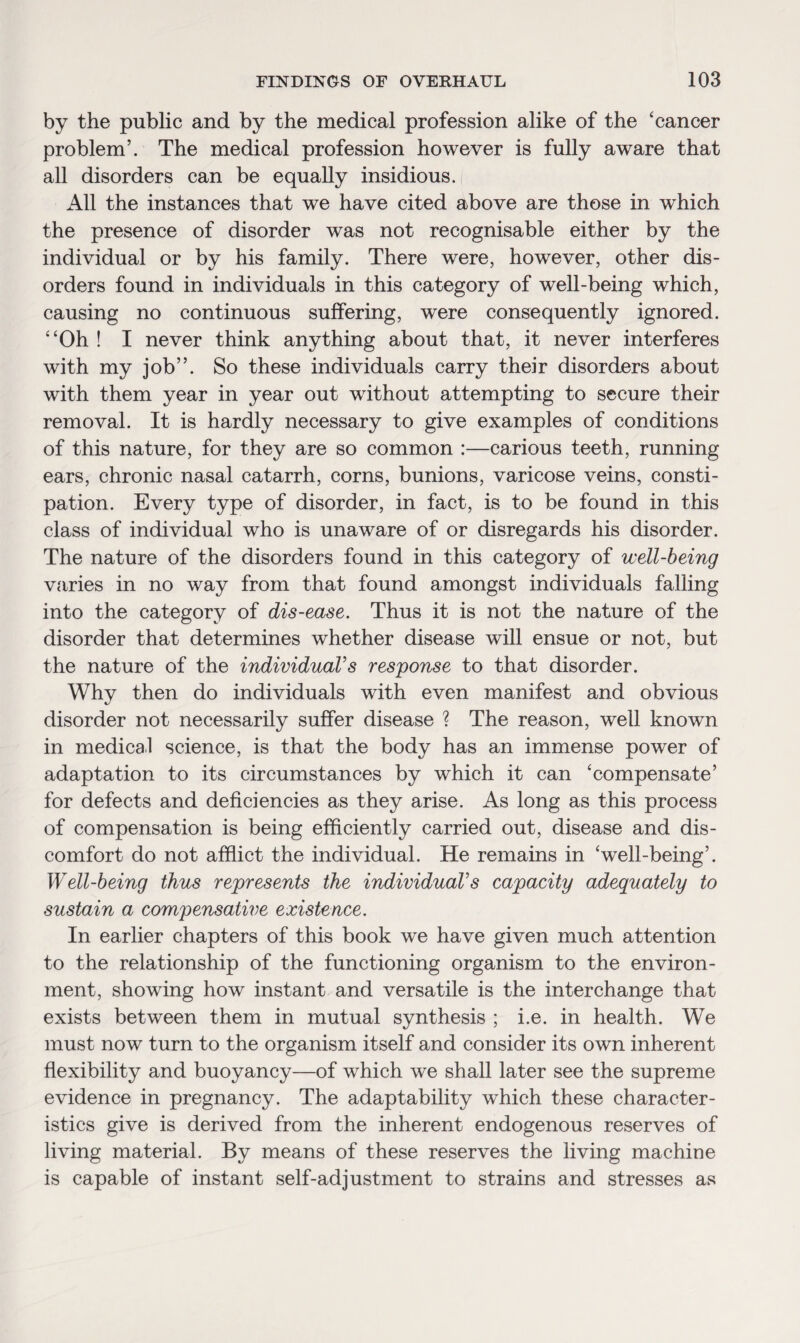 by the public and by the medical profession alike of the ‘cancer problem’. The medical profession however is fully aware that all disorders can be equally insidious. All the instances that we have cited above are those in which the presence of disorder was not recognisable either by the individual or by his family. There were, however, other dis¬ orders found in individuals in this category of well-being which, causing no continuous suffering, were consequently ignored. “Oh ! I never think anything about that, it never interferes with my job”. So these individuals carry their disorders about with them year in year out without attempting to secure their removal. It is hardly necessary to give examples of conditions of this nature, for they are so common :—carious teeth, running ears, chronic nasal catarrh, corns, bunions, varicose veins, consti¬ pation. Every type of disorder, in fact, is to be found in this class of individual who is unaware of or disregards his disorder. The nature of the disorders found in this category of well-being varies in no way from that found amongst individuals falling into the category of dis-ease. Thus it is not the nature of the disorder that determines whether disease will ensue or not, but the nature of the individual’s response to that disorder. Why then do individuals with even manifest and obvious disorder not necessarily suffer disease ? The reason, well known in medical science, is that the body has an immense power of adaptation to its circumstances by which it can ‘compensate’ for defects and deficiencies as they arise. As long as this process of compensation is being efficiently carried out, disease and dis¬ comfort do not afflict the individual. He remains in ‘well-being’. Well-being thus represents the individual’s capacity adequately to sustain a compensative existence. In earlier chapters of this book we have given much attention to the relationship of the functioning organism to the environ¬ ment, showing how instant and versatile is the interchange that exists between them in mutual synthesis ; i.e. in health. We must now turn to the organism itself and consider its own inherent flexibility and buoyancy—of which we shall later see the supreme evidence in pregnancy. The adaptability which these character¬ istics give is derived from the inherent endogenous reserves of living material. By means of these reserves the living machine is capable of instant self-adjustment to strains and stresses as