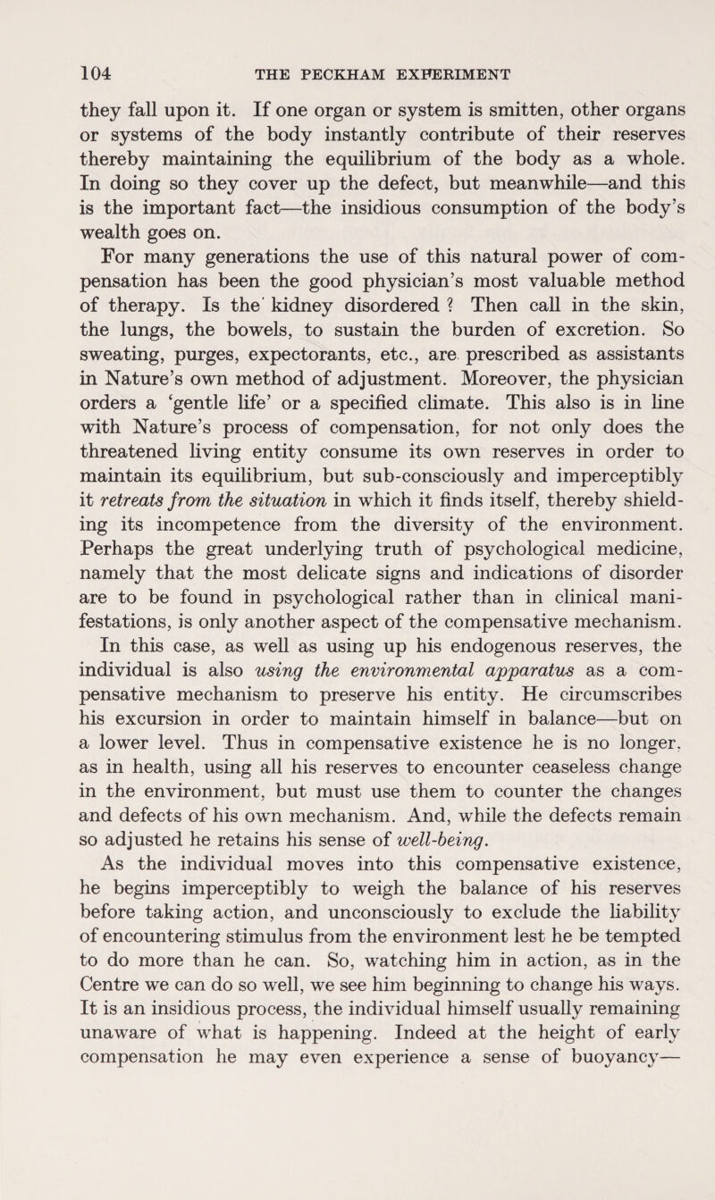 they fall upon it. If one organ or system is smitten, other organs or systems of the body instantly contribute of their reserves thereby maintaining the equilibrium of the body as a whole. In doing so they cover up the defect, but meanwhile—and this is the important fact—the insidious consumption of the body’s wealth goes on. For many generations the use of this natural power of com¬ pensation has been the good physician’s most valuable method of therapy. Is the kidney disordered ? Then call in the skin, the lungs, the bowels, to sustain the burden of excretion. So sweating, purges, expectorants, etc., are prescribed as assistants in Nature’s own method of adjustment. Moreover, the physician orders a ‘gentle life’ or a specified climate. This also is in fine with Nature’s process of compensation, for not only does the threatened living entity consume its own reserves in order to maintain its equilibrium, but sub-consciously and imperceptibly it retreats from the situation in which it finds itself, thereby shield¬ ing its incompetence from the diversity of the environment. Perhaps the great underlying truth of psychological medicine, namely that the most delicate signs and indications of disorder are to be found in psychological rather than in clinical mani¬ festations, is only another aspect of the compensative mechanism. In this case, as well as using up his endogenous reserves, the individual is also using the environmental apparatus as a com¬ pensative mechanism to preserve his entity. He circumscribes his excursion in order to maintain himself in balance—but on a lower level. Thus in compensative existence he is no longer, as in health, using all his reserves to encounter ceaseless change in the environment, but must use them to counter the changes and defects of his own mechanism. And, while the defects remain so adjusted he retains his sense of well-being. As the individual moves into this compensative existence, he begins imperceptibly to weigh the balance of his reserves before taking action, and unconsciously to exclude the liability of encountering stimulus from the environment lest he be tempted to do more than he can. So, watching him in action, as in the Centre we can do so well, we see him beginning to change his ways. It is an insidious process, the individual himself usually remaining unaware of what is happening. Indeed at the height of early compensation he may even experience a sense of buoyancy—