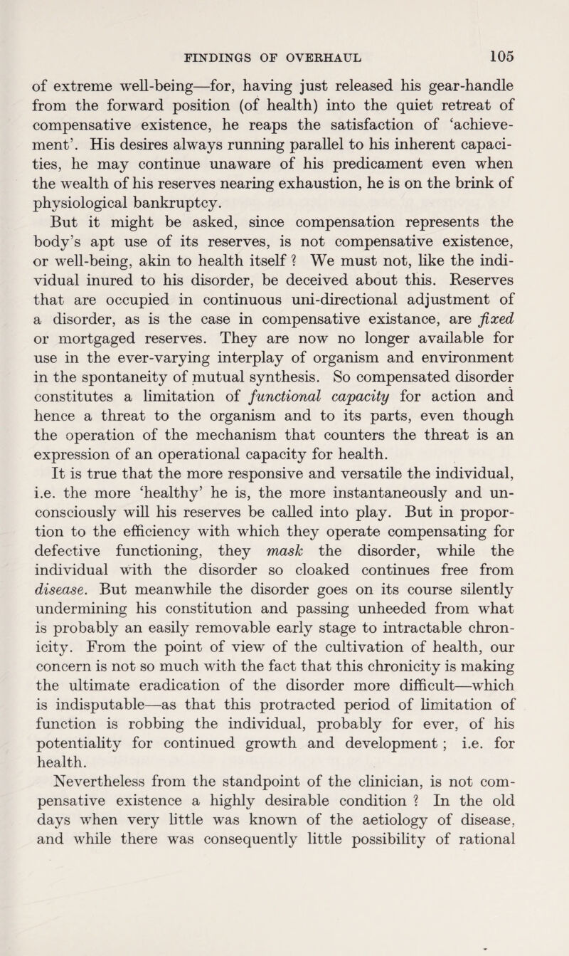 of extreme well-being—for, having just released his gear-handle from the forward position (of health) into the quiet retreat of compensative existence, he reaps the satisfaction of 'achieve¬ ment’. His desires always running parallel to his inherent capaci¬ ties, he may continue unaware of his predicament even when the wealth of his reserves nearing exhaustion, he is on the brink of physiological bankruptcy. But it might be asked, since compensation represents the body’s apt use of its reserves, is not compensative existence, or well-being, akin to health itself ? We must not, like the indi¬ vidual inured to his disorder, be deceived about this. Reserves that are occupied in continuous uni-directional adjustment of a disorder, as is the case in compensative existance, are fixed or mortgaged reserves. They are now no longer available for use in the ever-varying interplay of organism and environment in the spontaneity of mutual synthesis. So compensated disorder constitutes a limitation of functional capacity for action and hence a threat to the organism and to its parts, even though the operation of the mechanism that counters the threat is an expression of an operational capacity for health. It is true that the more responsive and versatile the individual, i.e. the more ‘healthy’ he is, the more instantaneously and un¬ consciously will his reserves be called into play. But in propor¬ tion to the efficiency with which they operate compensating for defective functioning, they mash the disorder, while the individual with the disorder so cloaked continues free from disease. But meanwhile the disorder goes on its course silently undermining his constitution and passing unheeded from what is probably an easily removable early stage to intractable chron- icity. From the point of view of the cultivation of health, our concern is not so much with the fact that this chronicity is making the ultimate eradication of the disorder more difficult—which is indisputable—as that this protracted period of limitation of function is robbing the individual, probably for ever, of his potentiality for continued growth and development; i.e. for health. Nevertheless from the standpoint of the clinician, is not com¬ pensative existence a highly desirable condition ? In the old days when very little was known of the aetiology of disease, and while there was consequently little possibility of rational