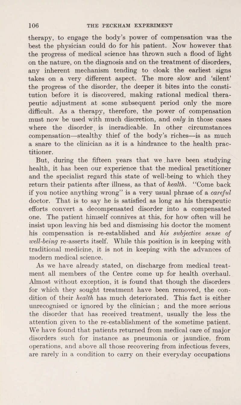 therapy, to engage the body’s power of compensation was the best the physician could do for his patient. Now however that the progress of medical science has thrown such a flood of light on the nature, on the diagnosis and on the treatment of disorders, any inherent mechanism tending to cloak the earliest signs takes on a very different aspect. The more slow and 'silent’ the progress of the disorder, the deeper it bites into the consti¬ tution before it is discovered, making rational medical thera¬ peutic adjustment at some subsequent period only the more difficult. As a therapy, therefore, the power of compensation must now be used with much discretion, and only in those cases where the disorder, is ineradicable. In other circumstances compensation—stealthy thief of the body’s riches—is as much a snare to the clinician as it is a hindrance to the health prac¬ titioner. But, during the fifteen years that we .have been studying health, it has been our experience that the medical practitioner and the specialist regard this state of well-being to which they return their patients after illness, as that of health. Come back if you notice anything wrong” is a very usual phrase of a careful doctor. That is to say he is satisfied as long as his therapeutic efforts convert a decompensated disorder into a compensated one. The patient himself connives at this, for how often will he insist upon leaving his bed and dismissing his doctor the moment his compensation is re-established and his subjective sense of well-being re-asserts itself. While this position is in keeping with traditional medicine, it is not in keeping with the advances of modern medical science. As we have already stated, on discharge from medical treat¬ ment all members of the Centre come up for health overhaul. Almost without exception, it is found that though the disorders for which they sought treatment have been removed, the con¬ dition of their health has much deteriorated. This fact is either unrecognised or ignored by the clinician ; and the more serious the disorder that has received treatment, usually the less the attention given to the re-establishment of the sometime patient. We have found that patients returned from medical care of major disorders such for instance as pneumonia or jaundice, from operations, and above all those recovering from infectious fevers, are rarely in a condition to carry on their everyday occupations