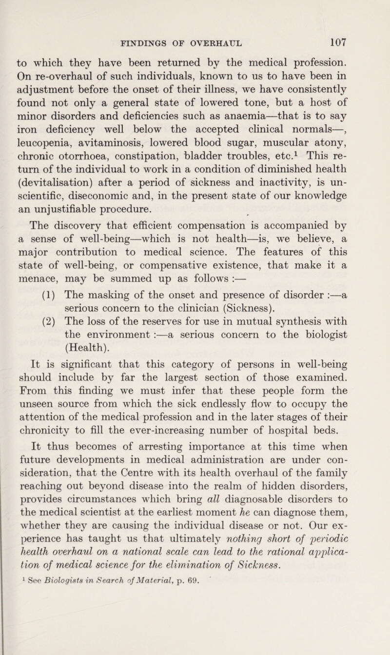 to which they have been returned by the medical profession. On re-overhaul of such individuals, known to us to have been in adjustment before the onset of their illness, we have consistently found not only a general state of lowered tone, but a host of minor disorders and deficiencies such as anaemia—that is to say iron deficiency well below the accepted clinical normals—, leucopenia, avitaminosis, lowered blood sugar, muscular atony, chronic otorrhoea, constipation, bladder troubles, etc.1 This re¬ turn of the individual to work in a condition of diminished health (devitalisation) after a period of sickness and inactivity, is un¬ scientific, diseconomic and, in the present state of our knowledge an unjustifiable procedure. The discovery that efficient compensation is accompanied by a sense of well-being—which is not health—is, we believe, a major contribution to medical science. The features of this state of well-being, or compensative existence, that make it a menace, may be summed up as follows :— (1) The masking of the onset and presence of disorder :—a serious concern to the clinician (Sickness). (2) The loss of the reserves for use in mutual synthesis with the environment :—a serious concern to the biologist (Health). It is significant that this category of persons in well-being should include by far the largest section of those examined. From this finding we must infer that these people form the unseen source from which the sick endlessly flow to occupy the attention of the medical profession and in the later stages of their chronicity to fill the ever-increasing number of hospital beds. It thus becomes of arresting importance at this time when future developments in medical administration are under con¬ sideration, that the Centre with its health overhaul of the family reaching out beyond disease into the realm of hidden disorders, provides circumstances which bring all diagnosable disorders to the medical scientist at the earliest moment he can diagnose them, whether they are causing the individual disease or not. Our ex¬ perience has taught us that ultimately nothing short of periodic health overhaul on a national scale can lead to the rational applica¬ tion of medical science for the elimination of Sickness. 1 See Biologists in Search of Material, p. 69.