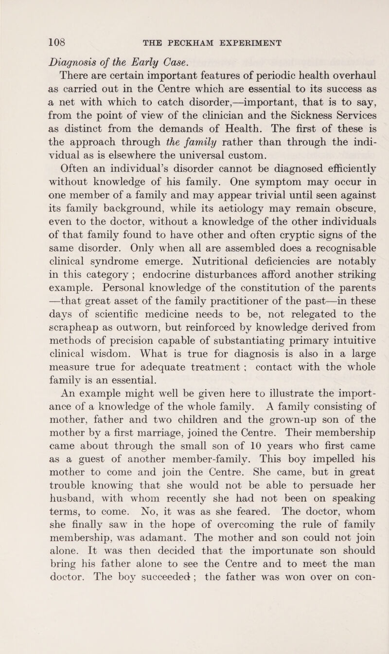 Diagnosis of the Early Case. There are certain important features of periodic health overhaul as carried out in the Centre which are essential to its success as a net with which to catch disorder,—important, that is to say, from the point of view of the clinician and the Sickness Services as distinct from the demands of Health. The first of these is the approach through the family rather than through the indi¬ vidual as is elsewhere the universal custom. Often an individual’s disorder cannot be diagnosed efficiently without knowledge of his family. One symptom may occur in one member of a family and may appear trivial until seen against its family background, while its aetiology may remain obscure, even to the doctor, without a knowledge of the other individuals of that family found to have other and often cryptic signs of the same disorder. Only when all are assembled does a recognisable clinical syndrome emerge. Nutritional deficiencies are notably in this category ; endocrine disturbances afford another striking example. Personal knowledge of the constitution of the parents —that great asset of the family practitioner of the past—in these days of scientific medicine needs to be, not relegated to the scrapheap as outworn, but reinforced by knowledge derived from methods of precision capable of substantiating primary intuitive clinical wisdom. What is true for diagnosis is also in a large measure true for adequate treatment ; contact with the whole familv is an essential. K/ An example might well be given here to illustrate the import¬ ance of a knowledge of the whole family. A family consisting of mother, father and two children and the grown-up son of the mother by a first marriage, joined the Centre. Their membership came about through the small son of 10 years who first came as a guest of another member-family. This boy impelled his mother to come and join the Centre. She came, but in great trouble knowing that she would not be able to persuade her husband, with whom recently she had not been on speaking terms, to come. No, it was as she feared. The doctor, whom she finally saw in the hope of overcoming the rule of family membership, was adamant. The mother and son could not join alone. It was then decided that the importunate son should bring his father alone to see the Centre and to meet the man doctor. The boy succeeded ; the father was won over on con-