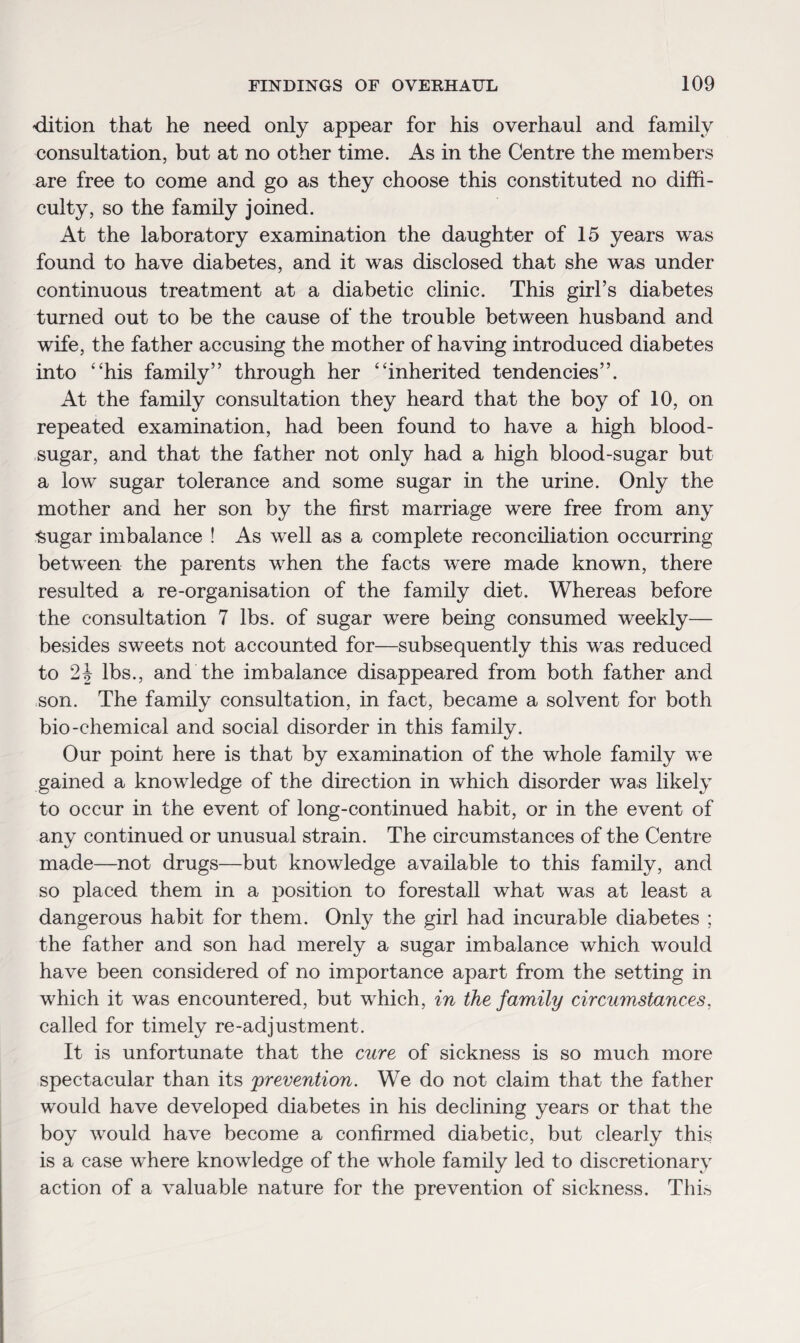 dition that he need only appear for his overhaul and family consultation, but at no other time. As in the Centre the members are free to come and go as they choose this constituted no diffi¬ culty, so the family joined. At the laboratory examination the daughter of 15 years was found to have diabetes, and it was disclosed that she was under continuous treatment at a diabetic clinic. This girl’s diabetes turned out to be the cause of the trouble between husband and wife, the father accusing the mother of having introduced diabetes into “his family” through her “inherited tendencies”. At the family consultation they heard that the boy of 10, on repeated examination, had been found to have a high blood- sugar, and that the father not only had a high blood-sugar but a low sugar tolerance and some sugar in the urine. Only the mother and her son by the first marriage were free from any ■Sugar imbalance ! As w~ell as a complete reconciliation occurring between the parents when the facts were made known, there resulted a re-organisation of the family diet. Whereas before the consultation 7 lbs. of sugar were being consumed weekly— besides sweets not accounted for—subsequently this was reduced to 2b lbs., and the imbalance disappeared from both father and son. The family consultation, in fact, became a solvent for both bio-chemical and social disorder in this family. Our point here is that by examination of the whole family we gained a knowledge of the direction in which disorder was likely to occur in the event of long-continued habit, or in the event of any continued or unusual strain. The circumstances of the Centre made—not drugs—but knowledge available to this family, and so placed them in a position to forestall what was at least a dangerous habit for them. Onty the girl had incurable diabetes ; the father and son had merely a sugar imbalance which would have been considered of no importance apart from the setting in which it was encountered, but which, in the family circumstances, called for timely re-adjustment. It is unfortunate that the cure of sickness is so much more spectacular than its 'prevention. We do not claim that the father would have developed diabetes in his declining years or that the boy would have become a confirmed diabetic, but clearly this is a case where knowledge of the whole family led to discretionary action of a valuable nature for the prevention of sickness. This