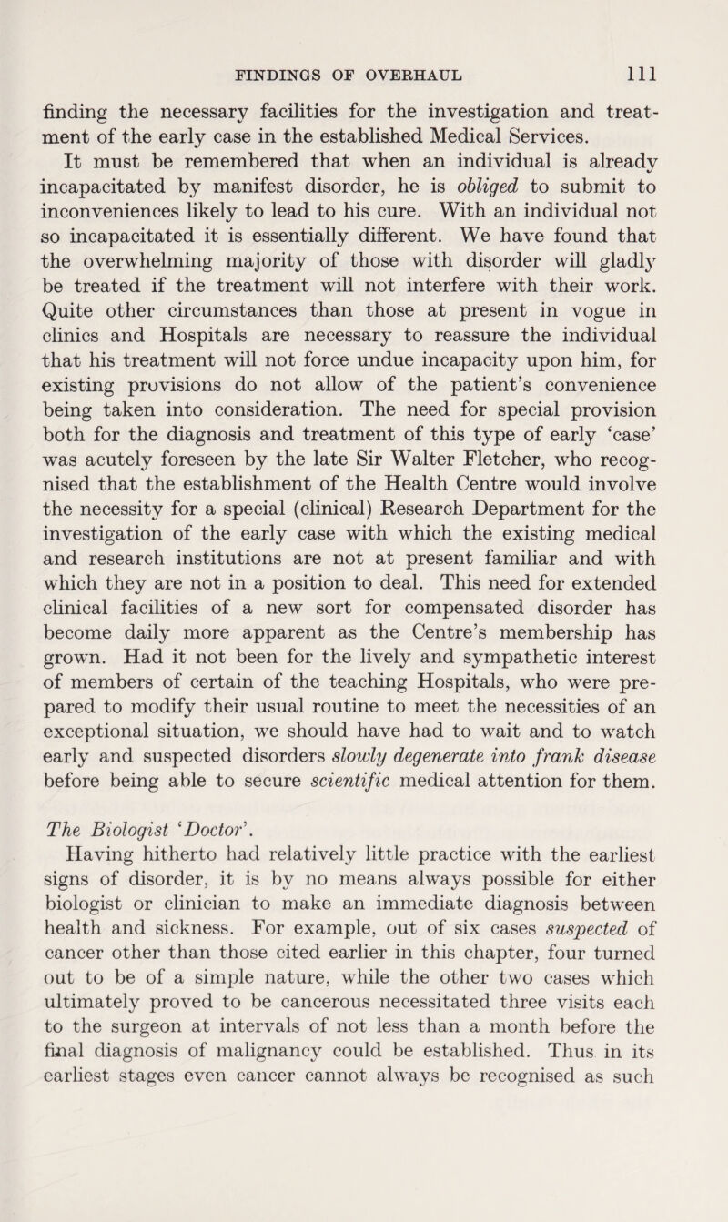 finding the necessary facilities for the investigation and treat¬ ment of the early case in the established Medical Services. It must be remembered that when an individual is already incapacitated by manifest disorder, he is obliged to submit to inconveniences likely to lead to his cure. With an individual not so incapacitated it is essentially different. We have found that the overwhelming majority of those with disorder will gladly be treated if the treatment will not interfere with their work. Quite other circumstances than those at present in vogue in clinics and Hospitals are necessary to reassure the individual that his treatment will not force undue incapacity upon him, for existing provisions do not allow of the patient’s convenience being taken into consideration. The need for special provision both for the diagnosis and treatment of this type of early ‘case’ was acutely foreseen by the late Sir Walter Fletcher, who recog¬ nised that the establishment of the Health Centre would involve the necessity for a special (clinical) Research Department for the investigation of the early case with which the existing medical and research institutions are not at present familiar and with which they are not in a position to deal. This need for extended clinical facilities of a new sort for compensated disorder has become daily more apparent as the Centre’s membership has grown. Had it not been for the lively and sympathetic interest of members of certain of the teaching Hospitals, who were pre¬ pared to modify their usual routine to meet the necessities of an exceptional situation, we should have had to wait and to watch early and suspected disorders slowly degenerate into frank disease before being able to secure scientific medical attention for them. The Biologist ‘Doctor’. Having hitherto had relatively little practice with the earliest signs of disorder, it is by no means always possible for either biologist or clinician to make an immediate diagnosis between health and sickness. For example, out of six cases suspected of cancer other than those cited earlier in this chapter, four turned out to be of a simple nature, while the other two cases which ultimately proved to be cancerous necessitated three visits each to the surgeon at intervals of not less than a month before the final diagnosis of malignancy could be established. Thus in its earliest stages even cancer cannot always be recognised as such