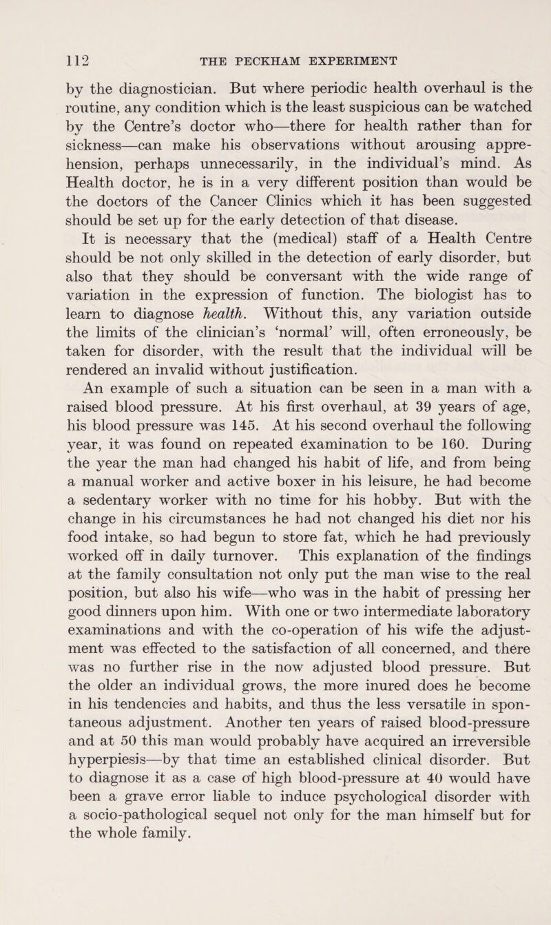 by the diagnostician. But where periodic health overhaul is the routine, any condition which is the least suspicious can be watched by the Centre’s doctor who—there for health rather than for sickness—can make his observations without arousing appre¬ hension, perhaps unnecessarily, in the individual’s mind. As Health doctor, he is in a very different position than would be the doctors of the Cancer Clinics which it has been suggested should be set up for the early detection of that disease. It is necessary that the (medical) staff of a Health Centre should be not only skilled in the detection of early disorder, but also that they should be conversant with the wide range of variation in the expression of function. The biologist has to learn to diagnose health. Without this, any variation outside the limits of the clinician’s ‘normal’ will, often erroneously, be taken for disorder, with the result that the individual will bo rendered an invalid without justification. An example of such a situation can be seen in a man with a raised blood pressure. At his first overhaul, at 39 years of age, his blood pressure was 145. At his second overhaul the following year, it was found on repeated examination to be 160. During the year the man had changed his habit of life, and from being a manual worker and active boxer in his leisure, he had become a sedentary worker with no time for his hobby. But with the change in his circumstances he had not changed his diet nor his food intake, so had begun to store fat, which he had previously worked off in daily turnover. This explanation of the findings at the family consultation not only put the man wise to the real position, but also his wife—who was in the habit of pressing her good dinners upon him. With one or two intermediate laboratory examinations and with the co-operation of his wife the adjust¬ ment was effected to the satisfaction of all concerned, and there was no further rise in the now adjusted blood pressure. But the older an individual grows, the more inured does he become in his tendencies and habits, and thus the less versatile in spon¬ taneous adjustment. Another ten years of raised blood-pressure and at 50 this man would probably have acquired an irreversible hyperpiesis—by that time an established clinical disorder. But to diagnose it as a case of high blood-pressure at 40 would have been a grave error liable to induce psychological disorder with a socio-pathological sequel not only for the man himself but for the whole family.
