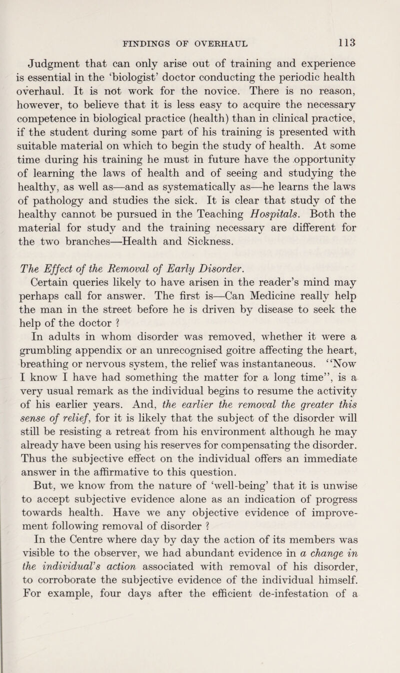 Judgment that can only arise out of training and experience is essential in the 'biologist’ doctor conducting the periodic health overhaul. It is not work for the novice. There is no reason, however, to believe that it is less easy to acquire the necessary competence in biological practice (health) than in clinical practice, if the student during some part of his training is presented with suitable material on which to begin the study of health. At some time during his training he must in future have the opportunity of learning the laws of health and of seeing and studying the healthy, as well as—and as systematically as—he learns the laws of pathology and studies the sick. It is clear that study of the healthy cannot be pursued in the Teaching Hospitals. Both the material for study and the training necessary are different for the two branches—Health and Sickness. The Effect of the Removal of Early Disorder. Certain queries likely to have arisen in the reader’s mind may perhaps call for answer. The first is—Can Medicine really help the man in the street before he is driven by disease to seek the help of the doctor ? In adults in whom disorder was removed, whether it were a grumbling appendix or an unrecognised goitre affecting the heart, breathing or nervous system, the relief was instantaneous. Now I know I have had something the matter for a long time”, is a very usual remark as the individual begins to resume the activity of his earlier years. And, the earlier the removal the greater this sense of relief, for it is likely that the subject of the disorder will still be resisting a retreat from his environment although he may already have been using his reserves for compensating the disorder. Thus the subjective effect on the individual offers an immediate answer in the affirmative to this question. But, we know from the nature of ‘well-being’ that it is unwise to accept subjective evidence alone as an indication of progress towards health. Have we any objective evidence of improve¬ ment following removal of disorder ? In the Centre where day by day the action of its members was visible to the observer, we had abundant evidence in a change in the individual's action associated with removal of his disorder, to corroborate the subjective evidence of the individual himself. For example, four days after the efficient de-infestation of a