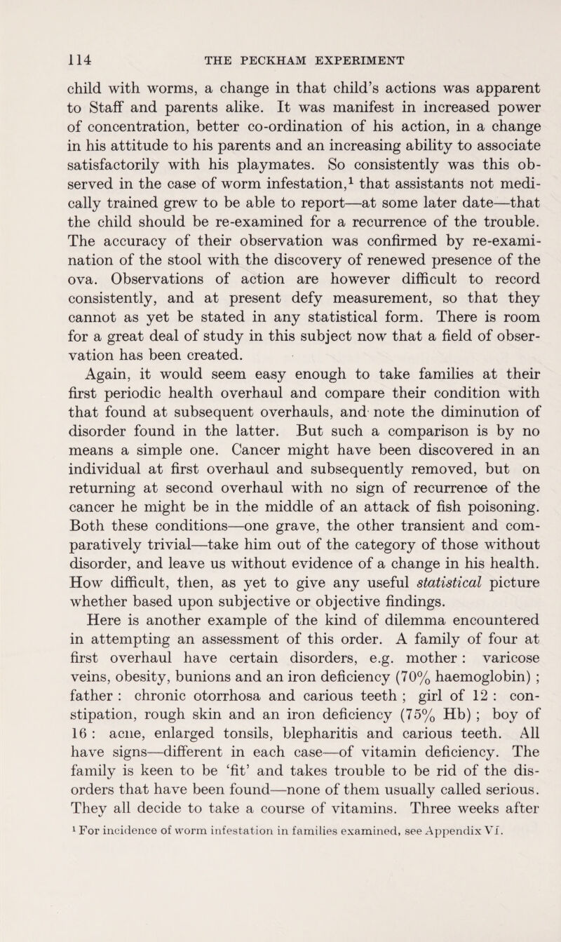 child with worms, a change in that child’s actions was apparent to Staff and parents alike. It was manifest in increased power of concentration, better co-ordination of his action, in a change in his attitude to his parents and an increasing ability to associate satisfactorily with his playmates. So consistently was this ob¬ served in the case of worm infestation,1 that assistants not medi¬ cally trained grew to be able to report—at some later date—that the child should be re-examined for a recurrence of the trouble. The accuracy of their observation was confirmed by re-exami¬ nation of the stool with the discovery of renewed presence of the ova. Observations of action are however difficult to record consistently, and at present defy measurement, so that they cannot as yet be stated in any statistical form. There is room for a great deal of study in this subject now that a field of obser¬ vation has been created. Again, it would seem easy enough to take families at their first periodic health overhaul and compare their condition with that found at subsequent overhauls, and note the diminution of disorder found in the latter. But such a comparison is by no means a simple one. Cancer might have been discovered in an individual at first overhaul and subsequently removed, but on returning at second overhaul with no sign of recurrence of the cancer he might be in the middle of an attack of fish poisoning. Both these conditions—one grave, the other transient and com¬ paratively trivial—take him out of the category of those without disorder, and leave us without evidence of a change in his health. How difficult, then, as yet to give any useful statistical picture whether based upon subjective or objective findings. Here is another example of the kind of dilemma encountered in attempting an assessment of this order. A family of four at first overhaul have certain disorders, e.g. mother : varicose veins, obesity, bunions and an iron deficiency (70% haemoglobin) ; father : chronic otorrhosa and carious teeth ; girl of 12 : con¬ stipation, rough skin and an iron deficiency (75% Hb) ; boy of 16 : acne, enlarged tonsils, blepharitis and carious teeth. All have signs—different in each case—of vitamin deficiency. The family is keen to be ‘fit’ and takes trouble to be rid of the dis¬ orders that have been found—none of them usually called serious. Thev all decide to take a course of vitamins. Three weeks after 1 For incidence of worm infestation in families examined, see Appendix VI.