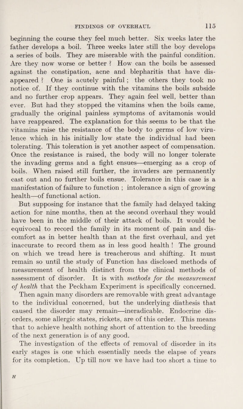 beginning the course they feel much better. Six weeks later the father develops a boil. Three weeks later still the boy develops a series of boils. They are miserable with the painful condition. Are they now worse or better ? How can the boils be assessed against the constipation, acne and blepharitis that have dis¬ appeared ? One is acutely painful; the others they took no notice of. If they continue with the vitamins the boils subside and no further crop appears. They again feel well, better than ever. But had the}7 stopped the vitamins when the boils came, gradually the original painless symptoms of avitamonis would have reappeared. The explanation for this seems to be that the vitamins raise the resistance of the body to germs of low viru¬ lence which in his initially low state the individual had been tolerating. This toleration is yet another aspect of compensation. Once the resistance is raised, the body will no longer tolerate the invading germs and a fight ensues—emerging as a crop of boils. When raised still further, the invaders are permanently cast out and no further boils ensue. Tolerance in this case is a manifestation of failure to function ; intolerance a sign of growing health—of functional action. But supposing for instance that the family had delayed taking action for nine months, then at the second overhaul they would have been in the middle of their attack of boils. It would be equivocal to record the family in its moment of pain and dis¬ comfort as in better health than at the first overhaul, and yet inaccurate to record them as in less good health ! The ground on which we tread here is treacherous and shifting. It must remain so until the study of Function has disclosed methods of measurement of health distinct from the clinical methods of assessment of disorder. It is with methods for the measurement of health that the Peckham Experiment is specifically concerned. Then again many disorders are removable with great advantage to the individual concerned, but the underlying diathesis that caused the disorder may remain—ineradicable. Endocrine dis¬ orders, some allergic states, rickets, are of this order. This means that to achieve health nothing short of attention to the breeding of the next generation is of any good. The investigation of the effects of removal of disorder in its early stages is one which essentially needs the elapse of years for its completion. Up till now we have had too short a time to H